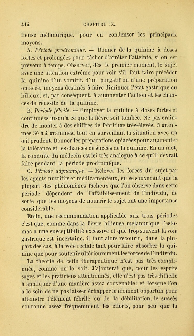 lieuse mélanurique, pour en condenser les principaux moyens. A. Période prodromique. — Donner de la quinine à doses fortes et prolongées pour tâcher d'arrêter l'atteinte, si on est prévenu à temps. Observer, dès le premier moment, le sujet avec une attention extrême pour voir s'il faut faire précéder la quinine d'un vomitif, d'un purgatif ou d'une préparation opiacée, moyens destinés à faire diminuer l'état gastrique ou bilieux, et, par conséquent, à augmenter Faction et les chan- ces de réussite de la quinine. B. Période fébrile, — Employer la quinine à doses fortes et continuées jusqu'à ce que la fièvre soit tombée. Ne pas crain- dre de monter à des chiffres de fébrifuge très-élevés, 3 gram- mes bO à 4 grammes, tout en surveillant la situation avec un œil prudent. Donner les préparations opiacées pour augmenter la tolérance et les chances de succès de la quinine. En un mot, la conduite du médecin est ici très-analogue à ce^iu'il devrait faire pendant la période prodromique. C. Période adynamique. — Relever les forces du sujet par les agents nutritifs et médicamenteux, en se souvenant que la plupart des phénomènes fâcheux que l'on observe dans cette période dépendent de l'affaiblissement de l'individu, de sorte que les moyens de nourrir le sujet ont une importance considérable. Enfin, une recommandation applicable aux trois périodes c'est que, comme dans la fièvre bilieuse mélanurique l'esto- mac a une susceptibilité excessive et que trop souvent la voie gastrique est incertaine, il faut alors recourir, dans la plu- part des cas, à la voie rectale tant pour faire absorber la qui- nine que pour soutenir ultérieurement les forces de l'individu. La théorie de cette thérapeutique n'est pas très-compli- quée, comme on le voit. J'ajouterai que, pour les esprits sages et les praticiens attentionnés, elle n'est pas très-difficile à appliquer d'une manière assez convenable; et lorsque l'on a le soin de ne pas laisser échapper le moment opportun pour atteindre l'élément fébrile ou de la débilitation, le succès couronne assez fréquemment les efforts, pour peu que la