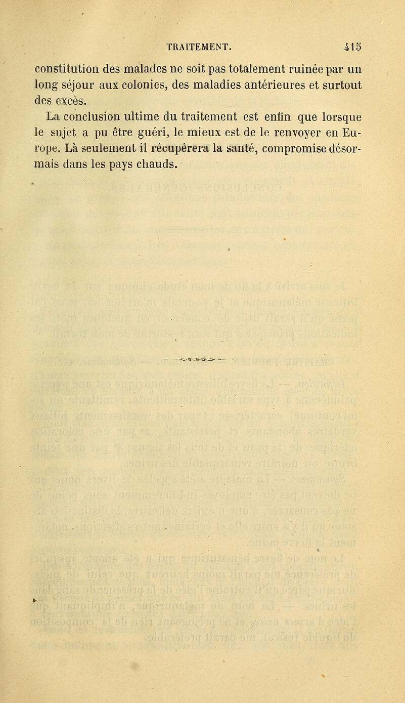 constitution des malades ne soit pas totalement ruinée par un long séjour aux colonies, des maladies antérieures et surtout des excès. La conclusion ultime du traitement est eniin que lorsque le sujet a pu être guéri, le mieux est de le renvoyer en Eu- rope. Là seulement il récupérera la santé, compromise désor- mais dans les pays chauds.