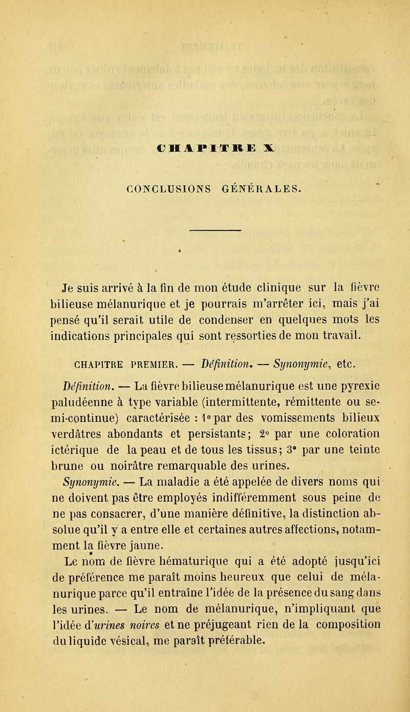 CHAPITRE X CONCLUSIONS GENERALES. Je suis arrivé à la fin de mon étude clinique sur la fièvre bilieuse mélanurique et, je pourrais m'arrêter ici, mais j'ai pensé qu'il serait utile de condenser en quelques mots les indications principales qui sont ressortiesde mon travail. CHAPITRE PREMIER. — Définition. — Synonymie, etc. Définition. — La fièvre bilieuse mélanurique est une pyrexie paludéenne à type variable (intermittente, rémittente ou se- mi-continue) caractérisée : 1o par des vomissements bilieux verdâtres abondants et persistants; 2 par une coloration ictérique de la peau et de tous les tissus; 3* par une teinte brune ou noirâtre remarquable des urines. Synonymie. — La maladie a été appelée de divers noms qui ne doivent pas être employés indifféremment sous peine de ne pas consacrer, d'une manière définitive, la distinction ab- solue qu'il y a entre elle et certaines autres affections, notam- ment la fièvre jaune. Le nom de fièvre hématuriqiie qui a été adopté jusqu'ici de préférence me paraît moins heureux que celui de méla- nurique parce qu'il entraine l'idée de la présence du sang dans les urines. — Le nom de mélanurique, n'impliquant que l'idée d'urines noires et ne préjugeant rien de la composition du liquide vésical, me paraît préférable.