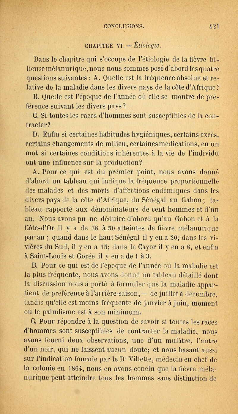 CHAPITRE Yi. — Étiologie. Dans le chapitre qui s'occupe de rétiologie de la fièvre bi- lieuse mélanurique, nous nous sommes posé d'abord les quatre questions suivantes : A. Quelle est la fréquence absolue et re- lative de la maladie dans les divers pays de la côte d'Afrique ? B. Quelle est l'époque de l'année où elle se montre de pré- férence suivant les divers pays? G. Si toutes les races d'hommes sont susceptibles de la con- tracter? D. Enfin si certaines habitudes hygiéniques, certains excès, certains changements de milieu, certaines médications, en un mot si certaines conditions inhérentes à la vie de l'individu ont une influence sur la production? A. Pour ce qui est du premier point, nous avons donné d'abord un tableau qui indique la fréquence proportionnelle des malades et des morts d'affections endémiques dans les divers pays de la côte d'Afrique, du Sénégal au Gabon ; ta- bleau rapporté aux dénominateurs de cent hommes et d'un an. Nous avons pu ne déduire d'abord qu'au Gabon et à la Côte-d'Or il y a de 38 à 50 atteintes de fièvre mélanurique par an ; quand dans le haut Sénégal il y en a 20; dans les ri- vières du Sud, il y en a 15; dans le Gayor il y en a 8, et enfin à Saint-Louis et Gorée il y en a de 1 à 3. B. Pour ce qui est de l'époque de l'année où la maladie est la plus fréquente, nous avons donné un tableau détaillé dont la discussion nous a porté à formuler que la maladie appar- tient de préférence à l'arrière-saison,— de juillet à décembre, tandis qu'elle est moins fréquente de janvier à juin, moment où le paludisme est à son minimum. G. Pour répondre à la question de savoir si toutes les races d'hommes sont susceptibles de contracter la maladie, nous avons fourni deux observations, une d'un mulâtre, l'autre d'un noir, qui ne laissent aucun doute; et nous basant aussi sur l'indication fournie par le W Villette, médecin en chef de la colonie en 1864, nous en avons conclu que la fièvre méla- nurique peut atteindre tous les hommes sans distinction de