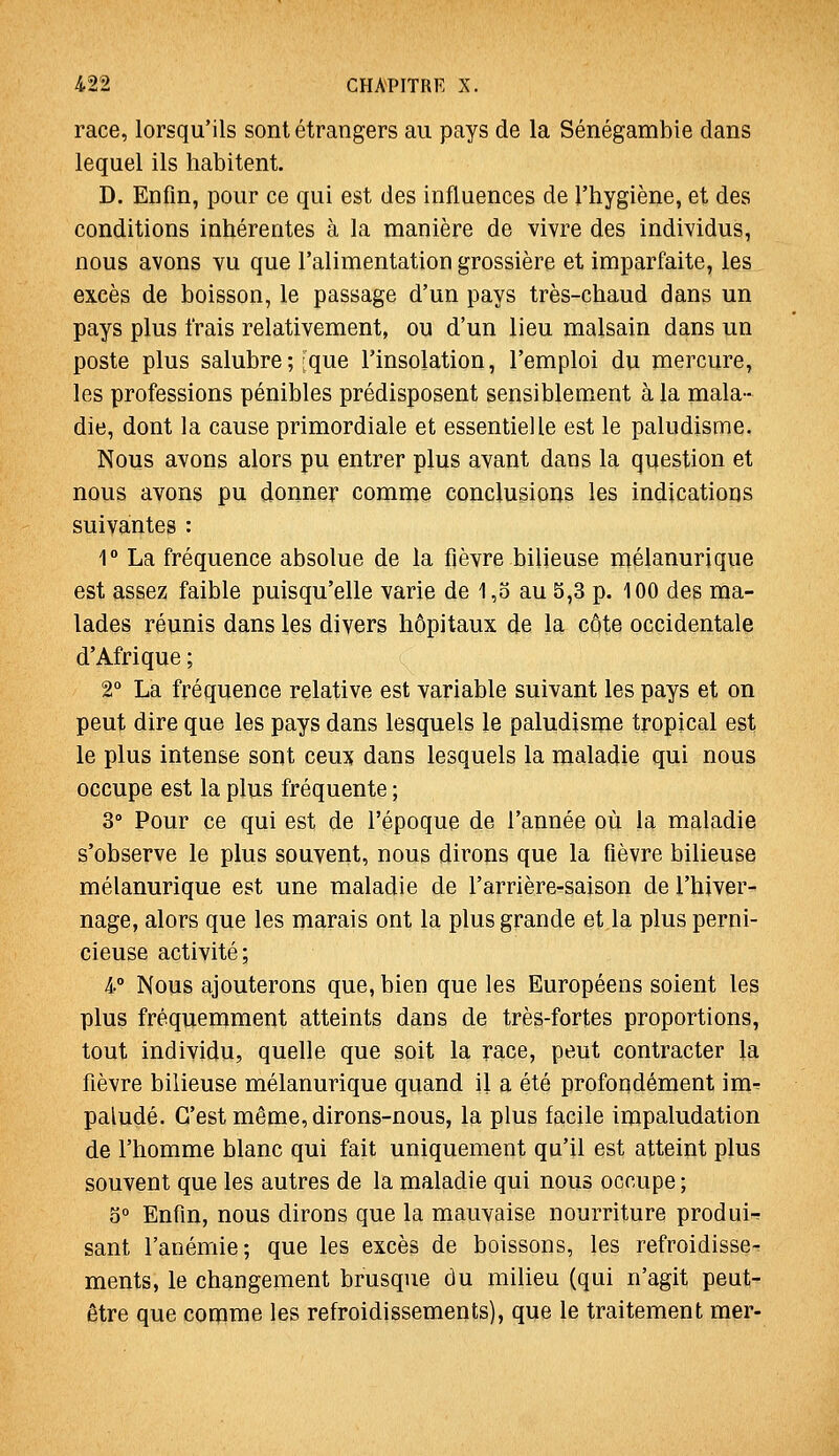 race, lorsqu'ils sont étrangers au pays de la Sénégambie dans lequel ils habitent. D. Enfin, pour ce qui est des influences de l'hygiène, et des conditions inhérentes à la manière de vivre des individus, nous avons vu que l'alimentation grossière et imparfaite, les excès de boisson, le passage d'un pays très-chaud dans un pays plus frais relativement, ou d'un lieu malsain dans un poste plus salubre;;que l'insolation, l'emploi du mercure, les professions pénibles prédisposent sensiblement à la mala- die, dont la cause primordiale et essentielle est le paludisme, Nous avons alors pu entrer plus avant dans la question et nous avons pu donner comme conclusions les indications suivantes : r La fréquence absolue de la fièvre bilieuse mélanurique est assez faible puisqu'elle varie de 1,5 au 5,3 p. 100 des ma- lades réunis dans les divers hôpitaux de la cote occidentale d'Afrique ; 2° La fréquence relative est variable suivant les pays et on peut dire que les pays dans lesquels le paludisme tropical est le plus intense sont ceux dans lesquels la maladie qui nous occupe est la plus fréquente ; 3° Pour ce qui est de l'époque de l'année où la maladie s'observe le plus souvent, nous dirons que la fièvre bilieuse mélanurique est une maladie de l'arrière-saison de l'hiver- nage, alors que les marais ont la plus grande et la plus perni- cieuse activité; 4° Nous ajouterons que, bien que les Européens soient les plus fréquemment atteints dans de très-fortes proportions, tout individu, quelle que soit la race, peut contracter la fièvre bilieuse mélanurique quand il a été profondément im^ paludé. C'est même, dirons-nous, la plus facile impaludation de l'homme blanc qui fait uniquement qu'il est atteint plus souvent que les autres de la maladie qui nous occupe; 5° Enfin, nous dirons que la mauvaise nourriture produis sant l'anémie; que les excès de boissons, les refroidisse- ments, le changement brusque du milieu (qui n'agit peut- être que comme les refroidissements), que le traitement mer-