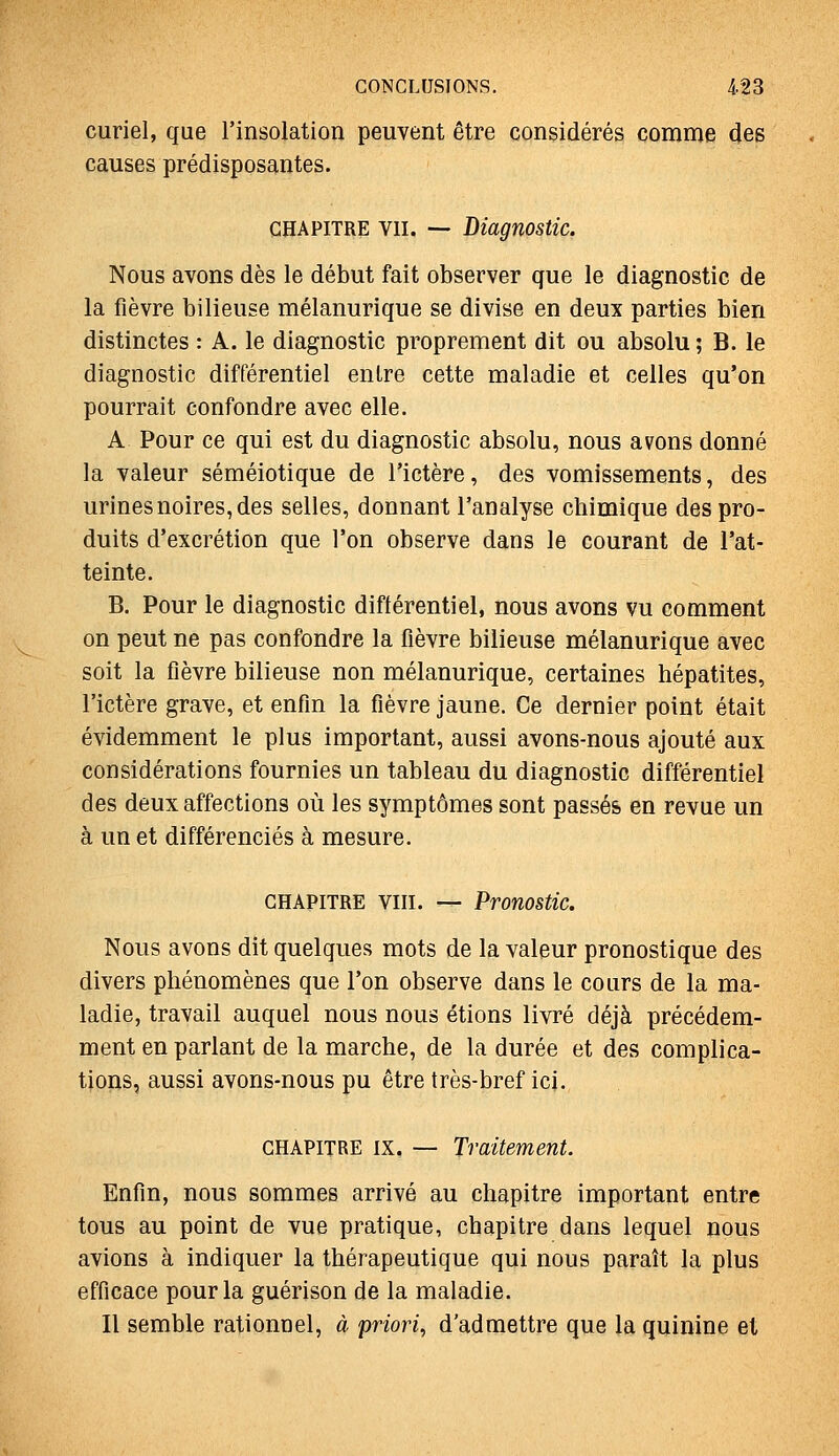 curiel, que rinsolation peuvent être considérés çomnie des causes prédisposantes. CHAPITRE VII. ~ Diagnostic. Nous avons dès le début fait observer que le diagnostic de la fièvre bilieuse mélanurique se divise en deux parties bien distinctes : A. le diagnostic proprement dit ou absolu ; B. le diagnostic différentiel entre cette maladie et celles qu'on pourrait confondre avec elle. A Pour ce qui est du diagnostic absolu, nous avons donné la valeur séméiotique de l'ictère, des vomissements, des urines noires, des selles, donnant l'analyse chimique des pro- duits d'excrétion que l'on observe dans le courant de l'at- teinte. B. Pour le diagnostic diftérentiel, nous avons vu comment on peut ne pas confondre la fièvre bilieuse mélanurique avec soit la fièvre bilieuse non mélanurique, certaines hépatites, l'ictère grave, et enfin la fièvre jaune. Ce dernier point était évidemment le plus important, aussi avons-nous ajouté aux considérations fournies un tableau du diagnostic différentiel des deux affections où les symptômes sont passés en revue un à un et différenciés à mesure. CHAPITRE VIII. — Pronostic. Nous avons dit quelques mots de la valeur pronostique des divers phénomènes que l'on observe dans le cours de la ma- ladie, travail auquel nous nous étions livré déjà précédem- ment en parlant de la marche, de la durée et des complica- tions, aussi avons-nous pu être très-bref ici. CHAPITRE IX. — Traitement. Enfin, nous sommes arrivé au chapitre important entre tous au point de vue pratique, chapitre dans lequel nous avions à indiquer la thérapeutique qui nous paraît la plus efficace pour la guérison de la maladie. Il semble rationnel, à priori, d'admettre que la quinine et