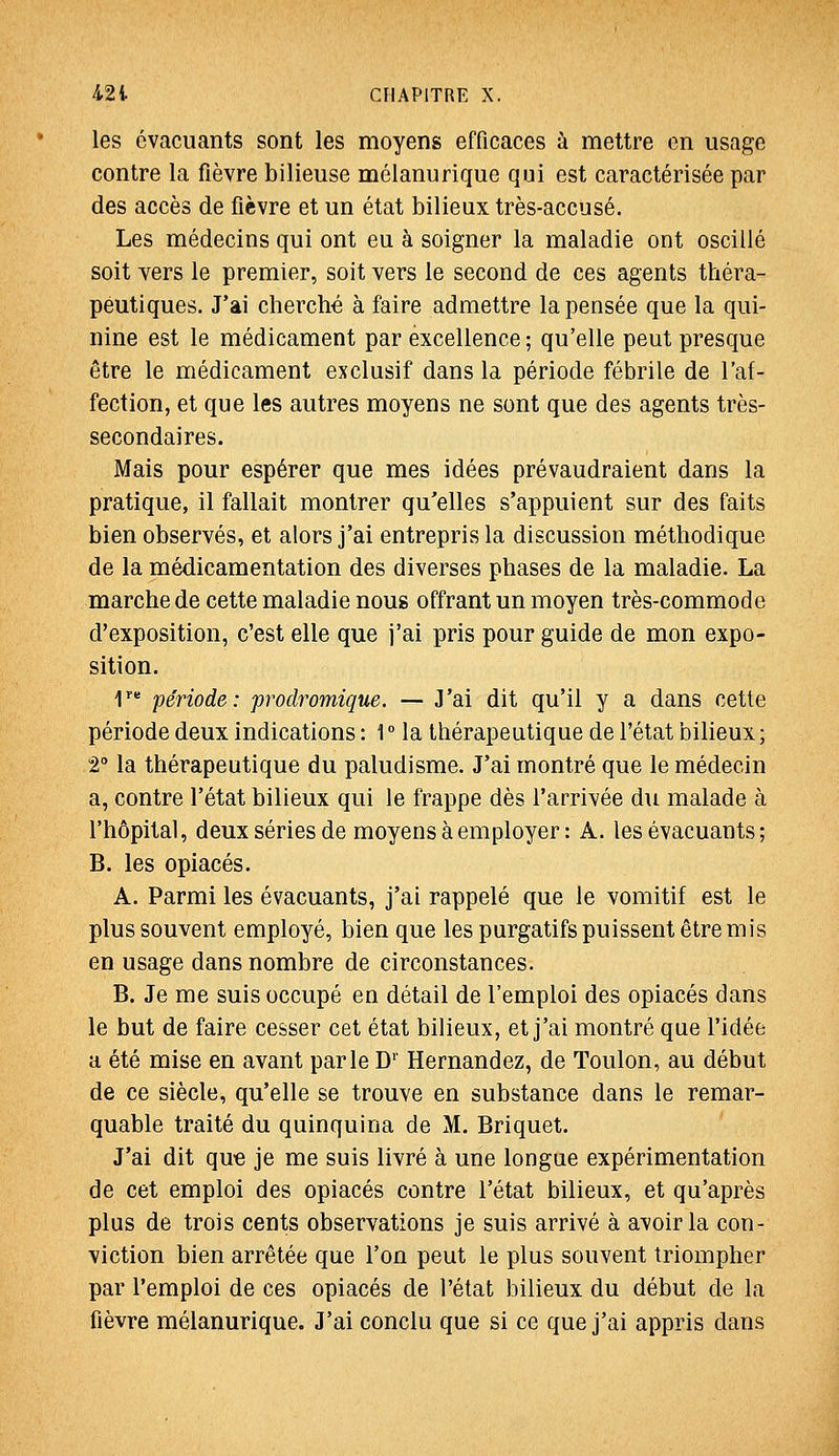 les évacuants sont les moyens efficaces à mettre en usage contre la fièvre bilieuse mélanurique qui est caractérisée par des accès de fièvre et un état bilieux très-accusé. Les médecins qui ont eu à soigner la maladie ont oscillé soit vers le premier, soit vers le second de ces agents théra- peutiques. J'ai cherché à faire admettre la pensée que la qui- nine est le médicament par excellence ; qu'elle peut presque être le médicament exclusif dans la période fébrile de l'af- fection, et que les autres moyens ne sont que des agents très- secondaires. Mais pour espérer que mes idées prévaudraient dans la pratique, il fallait montrer qu'elles s'appuient sur des faits bien observés, et alors j'ai entrepris la discussion méthodique de la médicamentation des diverses phases de la maladie. La marche de cette maladie nous offrant un moyen très-commode d'exposition, c'est elle que j'ai pris pour guide de mon expo- sition. I' période: prodromique. — J'ai dit qu'il y a dans cette période deux indications : 1 ° la thérapeutique de l'état bilieux ; 2 la thérapeutique du paludisme. J'ai montré que le médecin a, contre l'état bilieux qui le frappe dès l'arrivée du malade à l'hôpital, deux séries de moyens à employer: A. les évacuants; B. les opiacés. A. Parmi les évacuants, j'ai rappelé que le vomitif est le plus souvent employé, bien que les purgatifs puissent être mis en usage dans nombre de circonstances. B. Je me suis occupé en détail de l'emploi des opiacés dans le but de faire cesser cet état bilieux, et j'ai montré que l'idée a été mise en avant parle D'' Hernandez, de Toulon, au début de ce siècle, qu'elle se trouve en substance dans le remar- quable traité du quinquina de M. Briquet. J'ai dit que je me suis livré à une longue expérimentation de cet emploi des opiacés contre l'état bilieux, et qu'après plus de trois cents observations je suis arrivé à avoir la con- viction bien arrêtée que l'on peut le plus souvent triompher par l'emploi de ces opiacés de l'état bilieux du début de la fièvre mélanurique. J'ai conclu que si ce que j'ai appris dans