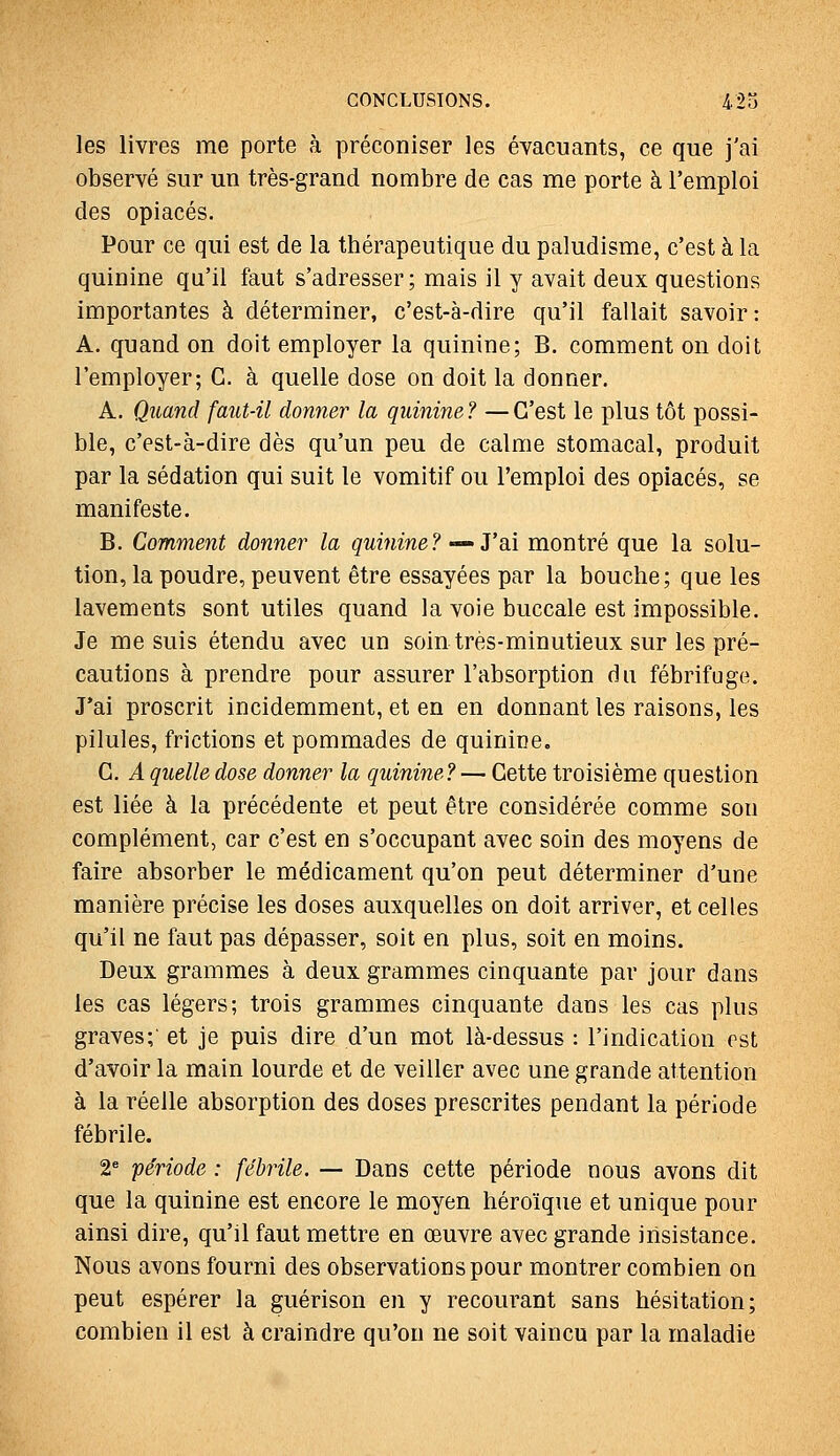 les livres me porte à préconiser les évacuants, ce que j'ai observé sur un très-grand nombre de cas me porte à l'emploi des opiacés. Pour ce qui est de la thérapeutique du paludisme, c'est à la quinine qu'il faut s'adresser; mais il y avait deux questions importantes à déterminer, c'est-à-dire qu'il fallait savoir: A. quand on doit employer la quinine; B. comment on doit l'employer; G. à quelle dose on doit la donner. A. Quand faut-il donner la quinine? —C'est le plus tôt possi- ble, c'est-à-dire dès qu'un peu de calme stomacal, produit par la sédation qui suit le vomitif ou l'emploi des opiacés, se manifeste. B. Comment donner la quinine? — J'ai montré que la solu- tion, la poudre, peuvent être essayées par la bouche; que les lavements sont utiles quand la voie buccale est impossible. Je me suis étendu avec un soin très-minutieux sur les pré- cautions à prendre pour assurer l'absorption du fébrifuge. J*ai proscrit incidemment, et en en donnant les raisons, les pilules, frictions et pommades de quinine. G. A quelle dose donner la quinine? — Gette troisième question est liée à la précédente et peut être considérée comme son complément, car c'est en s'occupant avec soin des moyens de faire absorber le médicament qu'on peut déterminer d'une manière précise les doses auxquelles on doit arriver, et celles qu'il ne faut pas dépasser, soit en plus, soit en moins. Deux grammes à deux grammes cinquante par jour dans les cas légers; trois grammes cinquante dans les cas plus graves;' et je puis dire d'un mot là-dessus : l'indication est d'avoir la main lourde et de veiller avec une grande attention à la réelle absorption des doses prescrites pendant la période fébrile. 2* période : fébrile. — Dans cette période nous avons dit que la quinine est encore le moyen héroïque et unique pour ainsi dire, qu'il faut mettre en œuvre avec grande insistance. Nous avons fourni des observations pour montrer combien on peut espérer la guérison en y recourant sans hésitation; combien il est à craindre qu'on ne soit vaincu par la maladie