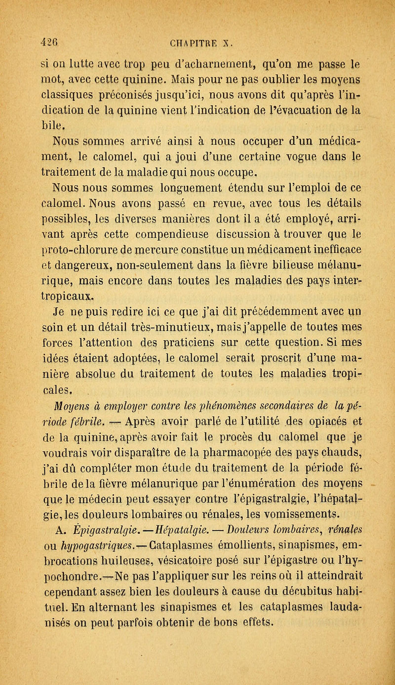 si on lutte avec trop peu d'acharnement, qu'on me passe le mot, avec cette quinine. Mais pour ne pas oublier les moyens classiques préconisés jusqu'ici, nous avons dit qu'après l'in- dication de la quinine vient l'indication de l'évacuation de la bile. Nous sommes arrivé ainsi à nous occuper d'un médica- ment, le calomel, qui a joui d'une certaine vogue dans le traitement de la maladie qui nous occupe. Nous nous sommes longuement étendu sur l'emploi de ce calomel. Nous avons passé en revue, avec tous les détails possibles, les diverses manières dont il a été employé, arri- vant après cette compendieuse discussion à trouver que le proto-chlorure de mercure constitue un médicament inefficace et dangereux, non-seulement dans la fièvre bilieuse mélaiiu- rique, mais encore dans toutes les maladies des pays inter- tropicaux. Je ne puis redire ici ce que j'ai dit précédemment avec un soin et un détail très-minutieux, mais j'appelle de toutes mes forces l'attention des praticiens sur cette question. Si mes idées étaient adoptées, le calomel serait proscrit d'une ma- nière absolue du traitement de toutes les maladies tropi- cales, Moyens à employer contre les phénomènes secondaires de la pé- riode fébrile. •— Après avoir parlé de l'utilité .des opiacés et de la quinine, après avoir fait le procès du calomel que je voudrais voir disparaître de la pharmacopée des pays chauds, j'ai dû compléter mon étude du traitement de la période fé- brile delà fièvre mélanurique par l'énumération des moyens que le médecin peut essayer contre l'épigastralgie, l'hépatal- gie,les douleurs lombaires ou rénales, les vomissements. A. Èpigastralgie.—Eépatalgie.—Douleurs lombaires, rénales ou %;)o^as^nçMes.—Cataplasmes émollients, sinapismes, em- brocations huileuses, vésicatoire posé sur l'épigastre ou l'hy- pochondre.—Ne pas l'appliquer sur les reins où il atteindrait cependant assez bien les douleurs à cause du décubitus habi- tuel. En alternant les sinapismes et les cataplasmes lauda- nisés on peut parfois obtenir de bons effets.