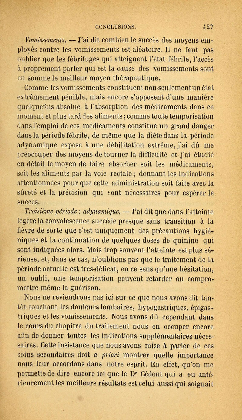 Vomissements. — J'ai dit combien le succès des moyens em- ployés contre les vomissements est aléatoire. Il ne faut pas oublier que les fébrifuges qui atteignent l'état fébrile, l'accès à proprement parler qui est la cause des vomissements sont en somme le meilleur moyen thérapeutique, Gomme les vomissements constituent non-seulementun état extrêmement pénible, mais encore s'opposent d'une manière quelquefois absolue à l'absorption des médicaments dans ce moment et plus tard des aliments ; comme toute temporisation dans l'emploi de ces médicaments constitue un grand danger dans la période fébrile, de même que la diète dans la période adynamique expose à une débilitation extrême, j'ai dû me préoccuper des moyens détourner la difficulté et j'ai étudié en détail le moyen de faire absorber soit les médicaments, soit les aliments par la voie rectale ; donnant les indications attentionnées pour que cette administration soit faite avec la sûreté et la précision qui sont nécessaires pour espérer le succès. Troisième période : adynamique. — J'ai dit que dans l'atteinte légère la convalescence succède presque sans transition à la fièvre de sorte que c'est uniquement des précautions hygié niques et la continuation de quelques doses de quinine qui sont indiquées alors. Mais trop souvent l'atteinte est plus sé- rieuse, et, dans ce cas, n'oublions pas que le traitement de la période actuelle est très-délicat, en ce sens qu'une hésitation, un oubli, une temporisation peuvent retarder ou compro- mettre même la guérison. Nous ne reviendrons pas ici sur ce que nous avons dit taa- tôt touchant les douleurs lombaires, hypogastriques, épigas- triques et les vomissements. Nous avons dû cependant dans le cours du chapitre du traitement nous en occuper encore afin de donner toutes les indications supplémentaires néces- saires. Cette insistance que nous avons mise à parler de ces soins secondaires doit a priori montrer quelle importance nous leur accordons dans notre esprit. En effet, qu'on me permette de dire encore ici que le D'' Gédont qui a eu anté- rieurement les meilleurs résultats est celui aussi qui soignait