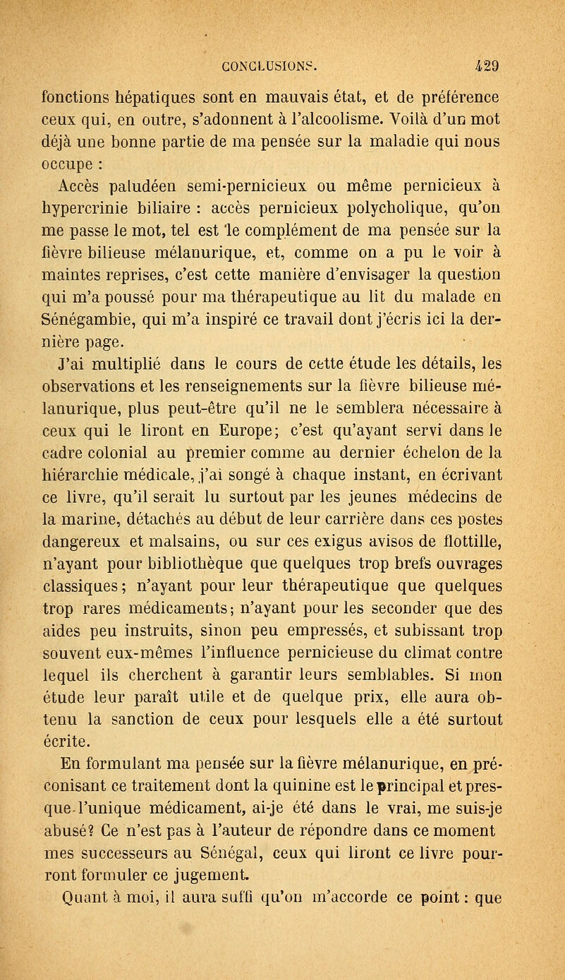 fonctions hépatiques sont en mauvais état, et de préférence ceux qui, en outre, s'adonnent à l'alcoolisme. Voilà d'un mot déjà une bonne partie de ma pensée sur la maladie qui nous occupe : Accès paludéen semi-pernicieux ou même pernicieux à hypercrinie biliaire : accès pernicieux polycholique, qu'on me passe le mot, tel est le complément de ma pensée sur la fièvre bilieuse mélanurique, et, comme on a pu le voir à maintes reprises, c'est cette manière d'envisager la question qui m'a poussé pour ma thérapeutique au lit du malade en Sénégambie, qui m'a inspiré ce travail dont j'écris ici la der- nière page. J'ai multiplié dans le cours de cette étude les détails, les observations et les renseignements sur la fièvre bilieuse mé- lanurique, plus peut-être qu'il ne le semblera nécessaire à ceux qui le liront en Europe; c'est qu'ayant servi dans le cadre colonial au premier comme au dernier échelon de la hiérarchie médicale, j'ai songé à chaque instant, en écrivant ce livre, qu'il serait lu surtout par les jeunes médecins de la marine, détachés au début de leur carrière dans ces postes dangereux et malsains, ou sur ces exigus avisos de flottille, n'ayant pour bibliothèque que quelques trop brefs ouvrages classiques ; n'ayant pour leur thérapeutique que quelques trop rares médicaments; n'ayant pour les seconder que des aides peu instruits, sinon peu empressés, et subissant trop souvent eux-mêmes l'influence pernicieuse du climat contre lequel ils cherchent à garantir leurs semblables. Si mon étude leur paraît utile et de quelque prix, elle aura ob- tenu la sanction de ceux pour lesquels elle a été surtout écrite. En formulant ma pensée sur la fièvre mélanurique, en pré- conisant ce traitement dont la quinine est le principal et pres- que l'unique médicament, ai-je été dans le vrai, me suis-je abusé? Ce n'est pas à l'auteur de répondre dans ce moment mes successeurs au Sénégal, ceux qui liront ce livre pour- ront formuler ce jugement Quant à moi, il aura suffi qu'un m'accorde ce point : que