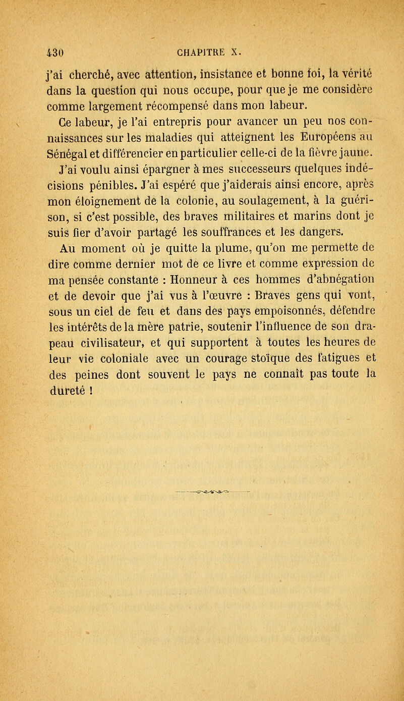 j'ai cherché, avec attention, insistance et bonne foi, la vérité dans la question qui nous occupe, pour que je me considère comme largement récompensé dans mon labeur. Ce labeur, je l'ai entrepris pour avancer un peu nos con- naissances sur les maladies qui atteignent les Européens au Sénégal et différencier en particulier celle-ci de la fièvre jaune. J'ai voulu ainsi épargner à mes successeurs quelques indé- cisions pénibles. J'ai espéré que j'aiderais ainsi encore, après mon éloignement de la colonie, au soulagement, à la guéri- son, si c'est possible, des braves militaires et marins dont je suis fier d'avoir partagé les souffrances et les dangers. Au moment où je quitte la plume, qu'on me permette de dire comme dernier mot de ce livre et comme expression de ma pensée constante : Honneur à ces hommes d'abnégation et de devoir que j'ai vus à l'œuvre : Braves gens qui vont, sous un ciel de feu et dans des pays empoisonnés, défendre les intérêts de la mère patrie, soutenir l'influence de son dra- peau civilisateur, et qui supportent à toutes les heures de leur vie coloniale avec un courage stoïque des fatigues et des peines dont souvent le pays ne connaît pas toute la dureté I