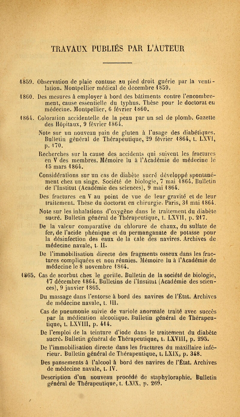 TRAVAUX PUBLIÉS PAR L'AUTEUR 1859. Observation de plaie conluse au pied droit guérie par la venti- lation. Montpellier médical de décembre 1859, 1860. Des mesures à employer à bord des bâtiments contre l'encombre- ment, cause essentielle du typhus. Thèse pour le doctorat eu médecine. Montpellier, 6 février 1b60. 1864. Coloration accidentelle de la peau par un sel de plomb. Gazette des Hôpitaux, 9 février 1864. Note sur un nouveau pain de gluten à l'usage des diabétiques. Bulletin général de Thérapeutique, 29 février 1864, t, LXVI, p. 170. Recherches sur la cause des accidents qui suivent les fractures en V des membres. Mémoire lu à l'Académie de médecine le 15 mars 1864. Considérations sur un cas de diabète sucré développé spontané- ment chez un singe. Société de biologie, 7 mai 1864. Bulletin de rinstitut (Académie des sciences), 9 mai 1864. Des fractures en V au point de vue de leur gravité et de leur traitement. Thèse du doctorat en chirurgie. Paris, 31 mai 1864. Note sur les inhalations d'oxygène dans le traitement du diabète sucré. Bulletin général de'Thérapeutique, t. LXVII, p. 217. De la valeur comparative du chlorure de chaux, du sulfate de fer, de l'acide phénique et du permanganate de potasse pour la désinfection des eaux de la cale des navires. Archives de médecine navale, t. II. De l'immobilisation directe des fragments osseux dans les frac- tures compliquées et non réunies. Mémoire lu à l'Académie de médecine le 8 novembre 1864. 1865. Cas de scorbut chez le gorille. Bulletin de la société de biologie, 17 décembre 1864. Bulletins de l'Institut (Académie des scien- ces), 9 janvier 1865. Du massage dans l'entorse à bord des navires de TÉtat. Archives de médecine navale, t. III. Cas de pneumonie suivie de variole anormale traité avec succès par la médication alcoolique. Bulletin général de Thérapeu- tique, t. LXVIII, p. 414. . De l'emploi de la teinture d'iode dans le traitement du diabète sucré. Bulletin général de Thérapeutique, t. LXVIII, p. 295. De l'immobilisation directe dans les fractures du maxillaire infé- rieur. Bulletin général de Thérapeutique, t. LXIX, p. 348. Des pansements à l'alcool à bord des navires de l'État. Archives de médecine navale, t. IV. Description d'un nouveau procédé de staphyloraphie. Bulletin général de Thérapeutique, t. LXIX, p. 269.