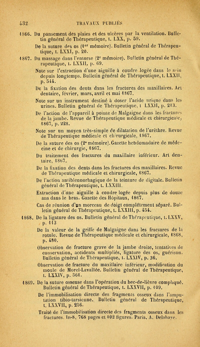 1866. Du pansement des plaies et des ulcères par la venlilalion. Bulle- tin général de Thérapeutique, t. LXX, p. 59. De la suture des os (1 mémoire). Bulletin général de Thérapeu- tique, t. LXXI, p. 20. 1867. Du massage dans l'enlorse (2^ mémoire). Bulletin général de Thé- rapeutique, t. LXXII, p. 69. Note sur l'extraction d'une aiguille à coudre logée dans le si'iii depuis longtemps. Bulletin général de Thérapeutique, t. LXXll, p. 544. De la fixation des dents dans les fractures des maxillaires. Art dentaire, février, mars, avril et mai 1867. Note sur un instrument destiné à doser l'acide nriquc dans les urines. Bulletin général de Thérapeutique, i LXXli, p. 213. De l'action de l'appareil à pointe de Malgaigne dans les fractures de la jambe. Revue de Thérapeutique médicale et chirurgicale;, 1867, p. 228. Note sur un moyen très-simple de dilatation de l'urèlhre. Revue de Thérapeutique médicale et chirurgicale, 1867. De la suture des os (2* mémoire).Gazette hebdomadaire de méde- cine et de chirurgie, 1867. Du traitement des fractures du maxillaire inférieur. Art den- taire, 1867. De la fixation des dents dans les fractures des maxillaires. Revue de Thérapeutique médicale et chirurgicale, 1867. De l'action aniiblennorhagique de la teinture de digitale. Bulletin général de Thérapeutique, t. LXXIll. Extraction d'une aiguille à coudre logée depuis plus de douze ans dans le bras. Gazette des Hôpitaux, 1867, Cas de réunion d'un morceau de doigt complètement séparé. Bul- letin général de Thérapeutique, t. LXXIII, p. 454. 1868. De la ligature des os. Bulletin général de Thérapeutique, t.LXXV, p. 113 De la valeur de la griffe de Malgaigne dans les fractures de la rotule. Revue de Thérapeutique médicale et chirurgicale, 1868, p. 480. Observation de fracture grave de la jambe droite, tentatives de conservation, accidents multipliés, ligature des os, guérison. Bulletin général de Thérapeutique, t. LXXIV, p. 36. Observation de fracture du maxillaire inférieur, modification du moule de Morel-Lavallée. Bulletin général de Thérapeutique, t. LXXIV, p. 561. 1869. De la suture osseuse dans l'opération du bec-de-lièvre compliqué. Bulletin général de Thérapeutique, t. LXXVll, p. 109. De l'immobilisation directe des fragments osseux dans l'ampu- laiion tibio-tarsienne. Bulletin général de Thérapeutique, t. LXXVII, p. 256. Traité de l'immobilisation directe des fragments osseux dans les fractures, ln-8, 768 pages et 102 figures. Paris, A, Delaliaye.