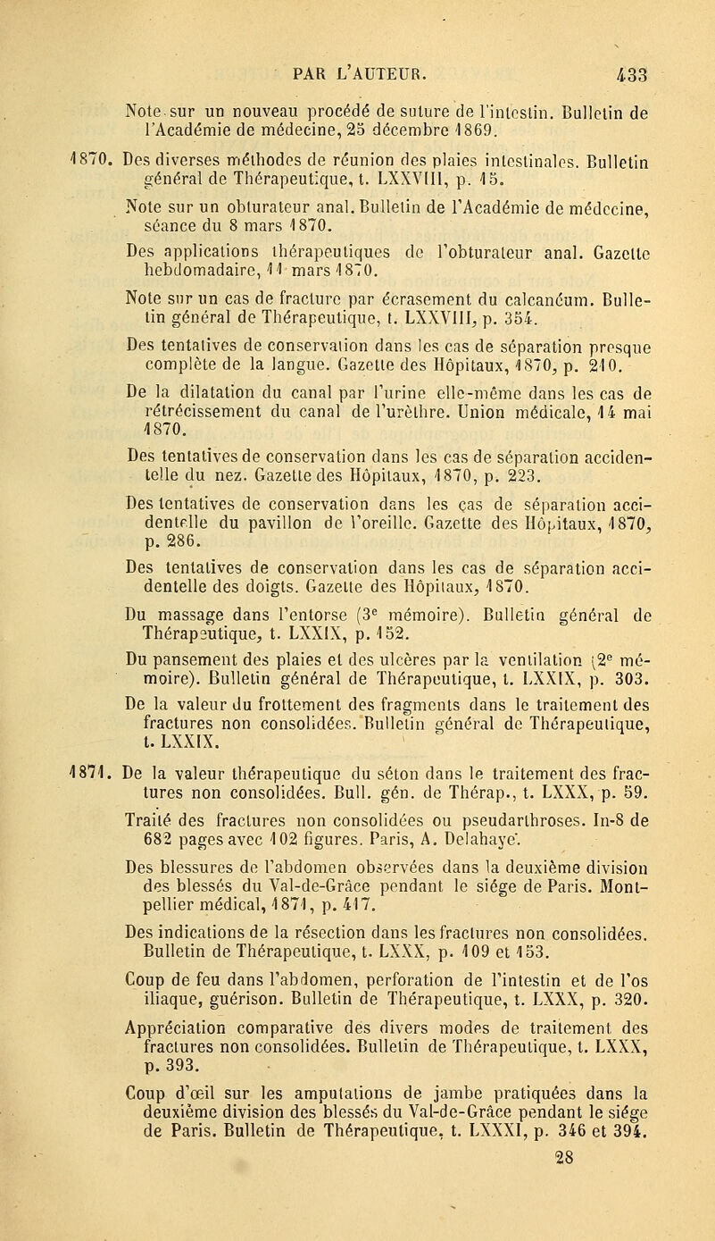 Note sur un nouveau procédé de suture de l'intcslin. Bulletin de l'Académie de médecine, 23 décembre '1869. 1870. Des diverses méthodes de réunion des plaies intestinales. Bulletin général de Thérapeutique, t. LXXVIII, p. 45. Note sur un obturateur anal. Bulletin de TAcadémie de médecine, séance du 8 mars 1870. Des applications thérapeutiques de l'obturateur anal. Gazelle hebdomadaire, 11 mars 1870. Note sur un cas de fracture par écrasement du calcanéum. Bulle- lin général de Thérapeutique, t. LXXVlll, p. 354. Des tentatives de conservation dans les cas de séparation presque complète de la langue. Gazelle des Hôpitaux, 1870, p. 210. De la dilatation du canal par l'urine elle-même dans les cas de rétrécissement du canal de l'urèlhre. Union médicale, 14 mai 1870. Des tentatives de conservation dans les cas de séparation acciden- telle du nez. Gazette des Hôpitaux, 1870, p. 223. Des tentatives de conservation dans les cas de séparation acci- dentFlle du pavillon de l'oreille. Gazette des Hôpitaux, 1870, p. 286. Des tentatives de conservation dans les cas de séparation acci- dentelle des doigts. Gazelle des Hôpitaux, 1870. Du massage dans l'entorse (3 mémoire). Bulletia général de Thérapeutique, t. LXXIX, p. 152. Du pansement des plaies et des ulcères par la ventilation 12^ mé- moire). Bulletin général de Thérapeutique, t. LXXIX, p. 303. De la valeur du frottement des fragments dans le traitement des fractures non consolidées. Bulletin général de Thérapeutique, l. LXXIX. 1871. De la valeur thérapeutique du selon dans le traitement des frac- tures non consolidées. Bull. gén. de Thérap., t. LXXX, p. 59. Traité des fractures non consolidées ou pseudarihroses. In-8 de 682 pages avec 102 figures. Paris, A. Delahaye'. Des blessures de l'abdomen observées dans la deuxième division des blessés du Val-de-Grâce pendant le siège de Paris. 3Ionl- pellier médical, 1871, p. 417. Des indications de la résection dans les fractures non consolidées. Bulletin de Thérapeutique, t. LXXX, p. 109 et 153. Coup de feu dans l'abdomen, perforation de rintestin et de l'os iliaque, guérison. Bulletin de Thérapeutique, t. LXXX, p. 320. Appréciation comparative des divers modes de traitement des fractures non consolidées. Bulletin de Thérapeutique, t. LXXX, p. 393. Coup d'œil sur les amputations de jambe pratiquées dans la deuxième division des blessés du Val-de-Grâce pendant le siège de Paris. Bulletin de Thérapeutique, t. LXXXI, p. 346 et 394. 28