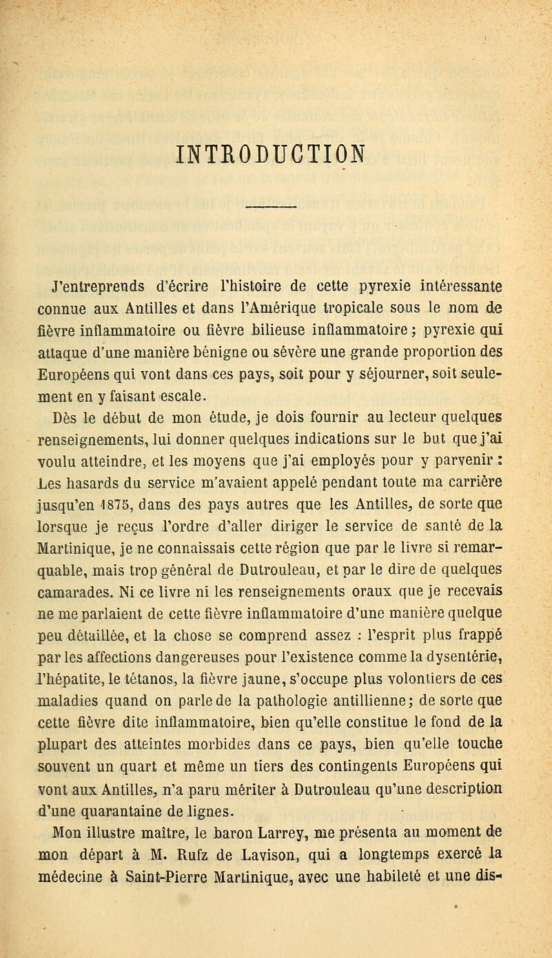 INTRODUCTION J'entreprends d'écrire l'histoire de cette pyrexie intéressante connue aux Antilles et dans l'Amérique tropicale sous le nom de fièvre inflammatoire ou fièvre bilieuse inflammatoire ; pyrexie qui attaque d'une manière bénigne ou sévère une grande proportion des Européens qui vont dans ces pays, soit pour y séjourner, soit seule- ment en y faisant escale. Dès le début de mon étude, je dois fournir au lecteur quelques renseignements, lui donner quelques indications sur le but que j'ai voulu atteindre, et les moyens que j'ai employés pour y parvenir : Les hasards du service m'avaient appelé pendant toute ma carrière jusqu'en 1875, dans des pays autres que les Antilles, de sorte que lorsque je reçus l'ordre d'aller diriger le service de santé de la Martinique, je ne connaissais cette région que par le livre si remar- quable, mais trop général de Dulrouleau, et par le dire de quelques camarades. Ni ce livre ni les renseignements oraux que je recevais ne me parlaient de cette fièvre inflammatoire d'une manière quelque peu détaillée, et la chose se comprend assez : l'esprit plus frappé par les affections dangereuses pour l'existence comme la dysenterie, l'hépatite, le tétanos, la fièvre jaune, s'occupe plus volontiers de ces maladies quand on parle de la pathologie antillienne; de sorte que cette fièvre dite inflammatoire, bien qu'elle constitue le fond de la plupart des atteintes morbides dans ce pays, bien qu'elle touche souvent un quart et même un tiers des contingents Européens qui vont aux Antilles, n'a paru mériter à Dutrouleau qu'une description d'une quarantaine de lignes. Mon illustre maître, le baron Larrey, me présenta au moment de mon départ à M. Rufz de Lavison, qui a longtemps exercé la médecine à Saint-Pierre Martinique, avec une habileté et une dis-