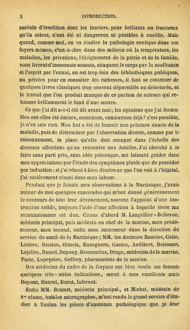 auréole d'érudition dont les lauriers, pour brillants ou fructueux qu'ils soient, n'ont été ni dangereux ni pénibles à cueillir. Mais quand, comme moi, on va étudier la pathologie exotique dans ses foyers mêmes, c'est-à-dire dans des milieux où la température, les maladies, les privations, l'éloignement de la patrie et de la famille, vous livrent d'incessants assauts, attaquent le corps par la souffrance et l'esprit par l'ennui, on est trop loin des bibliothèques publiques, ou privées pour en consulter les richesses, il faut se contenter de quelques livres classiques trop souvent dépareillés ou détériorés, et le travail que l'on produit manque de ce parfum de science qui re- hausse brillamment le fond d'une œuvre. Ce que j'ai dit a-t-il été dit avant moi ; les opinions que j'ai formu- lées ont-elles été émises, soutenues, combattues déjà? c'est possible, je n'en sais rien. Mon but a été de fournir une peinture exacte de la maladie,puis de déterminer par l'observation directe, comme par le raisonnement, la place qu'elle doit occuper dans l'échelle des diverses affections qu'on rencontre aux Antilles. J'ai cherché à le faire sans parti pris, sans idée préconçue, me laissant guider dans mes appréciations par l'étude des symptômes plutôt que de procéder par induction ; si j'ai réussi à bien décrire ce que l'on voit à l'hôpital, j'ai entièrement réussi dans mon labeur. Pendant que je faisais mes observations à la Martinique, j'avais autour de mioi quelques camarades qui m'ont donné généreusement le concours de tout leur dévouement, souvent l'appoint d'une ins- truction solide, toujours l'aide d'une affection à laquelle toute ma reconnaissance est due. Citons d'abord M. Langellier-Bellevue, médecin principal, puis médecin en chef de la marine, mon prédé- cesseur, mon second, enfin mon successeur dans la direction du service de santé de la Martinique ; MM. les docteurs Bouvier, Cotte, Leclerc, Bestion, Olmeta, Encognere, Gaston, Audibert, Delessart, Lejollec, Daniel, Dupouy, Desmoulins, Drago, médecins delà marine. Porte, Lapeyrère, Geffroy, pharmaciens de la marine. Des médecins du cadre de la Guyane ont bien voulu me fournir quelques très-utiles indications, merci à mes excellents amis Dupont, Maurel, Burot, Infernet. Enfin MM. Bonnet, médecin principal, et Michel, médecin de 4'<' classe, habiles micrographes, m'ont rendu le gr^md service d'étu- dier à Toulon les pièces d'anatomie pathologique que je leur