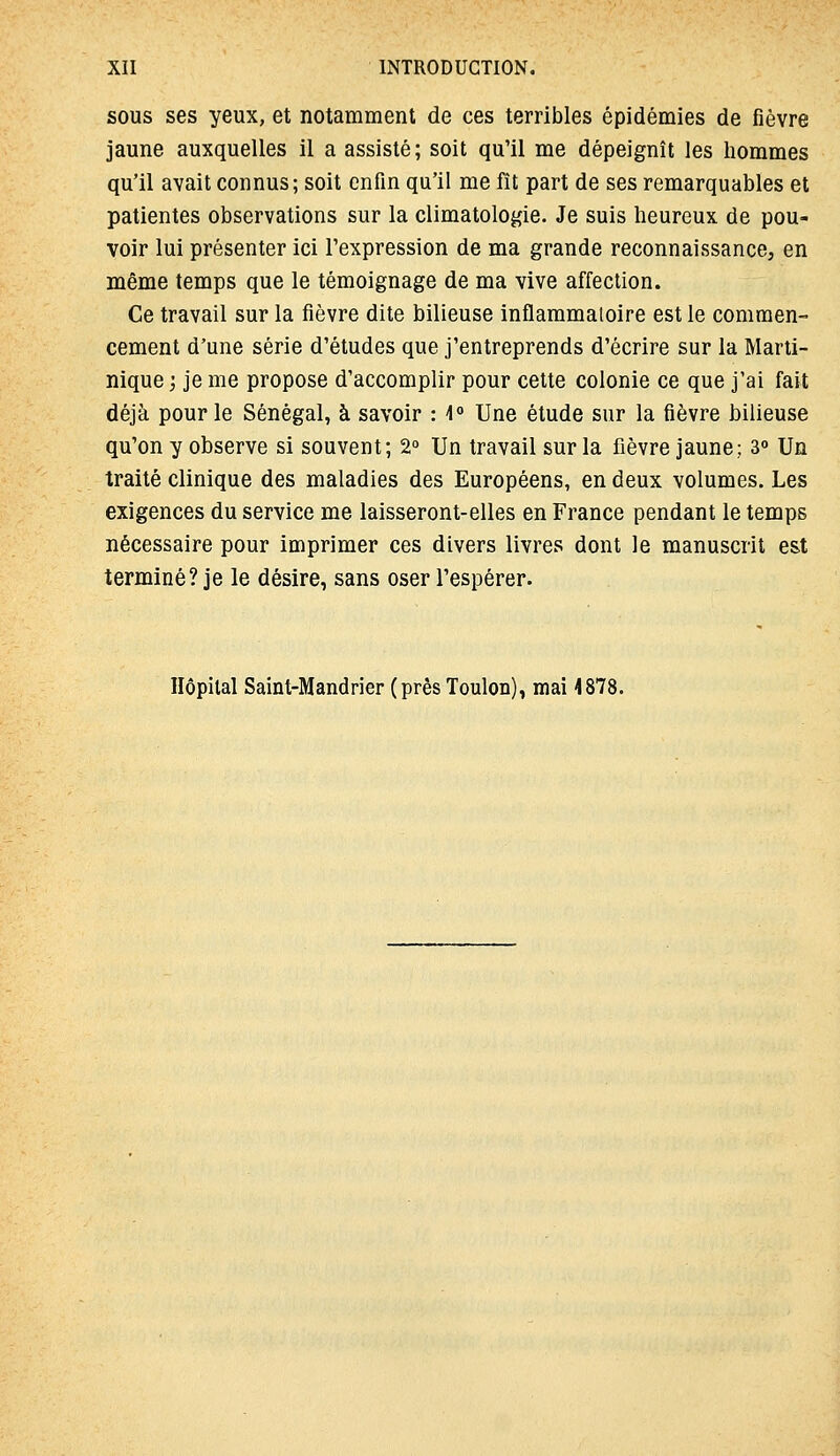 SOUS ses yeux, et notamment de ces terribles épidémies de fièvre jaune auxquelles il a assisté; soit qu'il me dépeignît les hommes qu'il avait connus; soit enfin qu'il me fit part de ses remarquables et patientes observations sur la climatologie. Je suis heureux de pou- voir lui présenter ici l'expression de ma grande reconnaissance, en même temps que le témoignage de ma vive affection. Ce travail sur la fièvre dite bilieuse inflammatoire est le commen- cement d'une série d'études que j'entreprends d'écrire sur la Marti- nique ; je me propose d'accomplir pour cette colonie ce que j'ai fait déjà pour le Sénégal, à savoir : l Une étude sur la fièvre bilieuse qu'on y observe si souvent; 2° Un travail sur la fièvre jaune; 3° Un traité clinique des maladies des Européens, en deux volumes. Les exigences du service me laisseront-elles en France pendant le temps nécessaire pour imprimer ces divers livres dont le manuscrit est terminé? je le désire, sans oser l'espérer. Hôpital Saint-Mandrier (près Toulon), mai 4878.