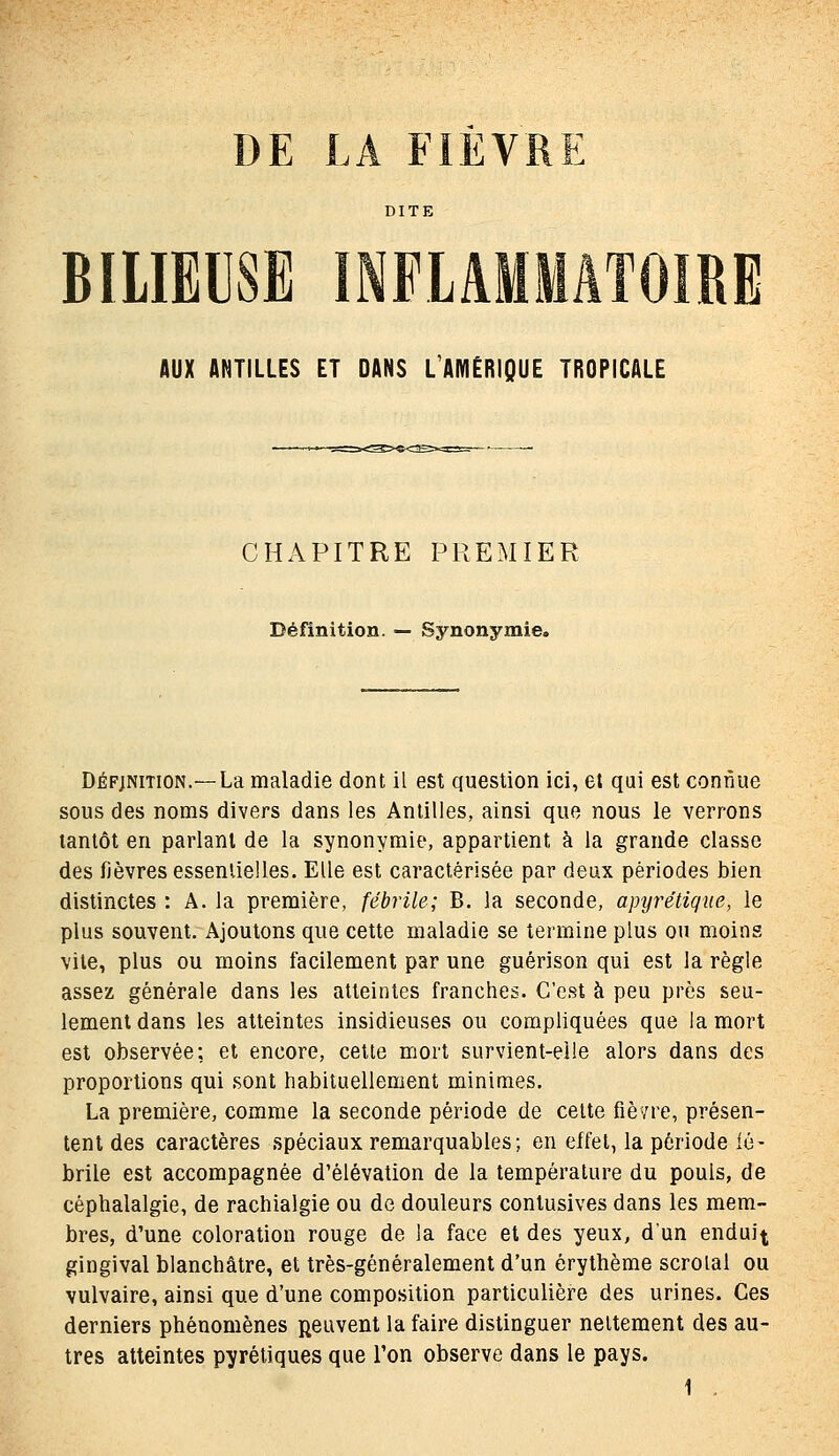 DE LA FIEVRE DITE BILIEUSE INFLAMMATOIRE AUX ANTILLES ET DANS L'AMÉRIQUE TROPICALE CHAPITRE PREMIER Définition. — Synonymie. DÉFjNiTiON.—La maladie dont il est question ici, et qai est connue sous des noms divers dans les Antilles, ainsi que nous le verrons tantôt en parlant de la synonymie, appartient à la grande classe des fièvres essenlielles. Elle est caractérisée par deux périodes bien distinctes : A. la première, fébrile; B. la seconde, apyrétiqne, le plus souvent. Ajoutons que cette maladie se termine plus ou moins vile, plus ou moins facilement par une guérison qui est la règle assez générale dans les atteintes franches. C'est à peu près seu- lement dans les atteintes insidieuses ou compliquées que la mort est observée; et encore, cette mort survient-eile alors dans des proportions qui .sont habituellement minimes. La première, comme la seconde période de celte fièvre, présen- tent des caractères spéciaux remarquables; en effel, la période lé- brile est accompagnée d'élévation de la température du pouls, de céphalalgie, de rachialgie ou de douleurs conlusives dans les mem- bres, d'une coloration rouge de la face et des yeux, d'un endui^ gingival blanchâtre, et très-généralement d'un érythème scroial ou vulvaire, ainsi que d'une composition particulière des urines. Ces derniers phénomènes peuvent la faire distinguer neitement des au- tres atteintes pyrétiques que l'on observe dans le pays.