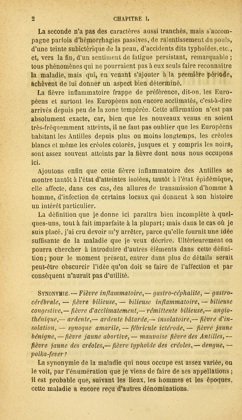 La seconde n'a pas des caractères aussi tranchés, mais s'accom- pagne parfois d'hémorrhagies passives, de ralentissement du pouls, d'une teinte subictérique de la peau, d'accidents dits typhoïdes,etc., et, vers la fin, d'un sentiment de fatigue persistant, remarquable ; tous phénomènes qui ne pourraient pas à eux seuls faire reconnaître la maladie, mais qui, en venant s'ajouter à la première période, achèvent de lui donner un aspect bien déterminé. La fièvre inflammatoire frappe de préférence, dit-on, les Euro- péens et surtout les Européens non encore acclimatés, c'est-à-dire arrivés depuis peu de la zone tempérée. Cette affirmation n'est pas absolument exacte, car, bien que les nouveaux venus en soient très-fréquemment atteints, il ne faut pas oublier que les Européens habitant les Antilles depuis plus ou moins longtemps, les créoles blancs et même les créoles colorés, jusques et y compris les noirs, sont assez souvent atteints par la fièvre dont nous nous occupons ici. Ajoutons enfin que cette fièvre inflammatoire des Antilles se montre tantôt à l'état d'atteintes isolées, tautôt à l'état épidémique, elle affecte, dans ces cas, des allures de transmission d'homme à homme, d'infection de, certains locaux qui donnent à son histoire un intérêt particulier. La définition que je donne ici paraîtra bien incomplète à quel- ques-uns, tout à fait imparfaite à la plupart; mais dans le cas oii je suis placé, j'ai cru devoir m'y arrêter, parce qu'elle fournit une idée suffisante de la maladie que je veux décrire. Ultérieurement on pourra chercher à introduire d'autres éléments dans cette défini- tion; pour le moment présent, entrer dans plus de détails serait peut-être obscurcir l'idée qu'on doit se faire de l'affection et par conséquent n'aurait pas d'utilité. &YHomiiiE.~ Fièvre inflammatoire,— gastrû-céphalite, — gastro- cérébrale, — fièvre bilieuse, — bilieuse inflammatoire, — bilieuse congestive,— fièvre d'acclimatement,— rémittente bilieuse,— angio- thénique,— ardente,— ardente bâtarde,— insolatoire,— fièvre dHn- solation, — synoque amarile, — fébricule ictérode, — fièvre jaune bénigne, — fièvre jaune abortive, — mauvaise fièvre des Antilles, — fièvre jaune des créoles,— fièvre typhoïde des créoles,— dengue, — polka-fever? La synonymie de la maladie qui nous occupe est assez variée, on le voit, par l'énumération que je viens de faire de ses appellations ; îl est probable que, suivant les lieux, les hommes et les époques, cette maladie a encore reçu d'autres dénominations.