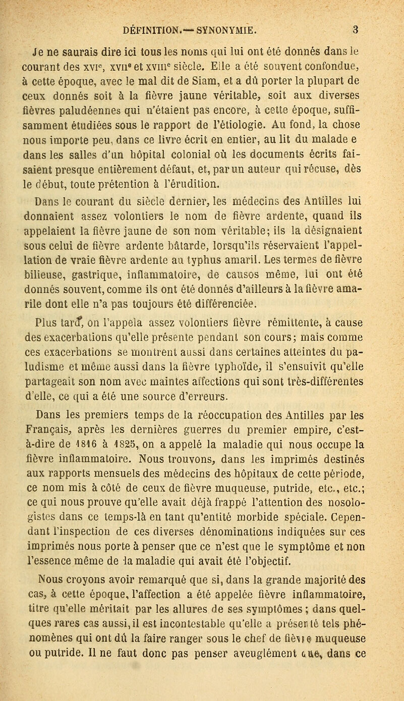 Je ne saurais dire ici tous les noms qui lui ont été donnés dans le courant des xvp, xvii* et xviii^ siècle. Eile a été souvent confondue, à cette époque, avec le mal dit de Siam, et a dû porter la plupart de ceux donnés soit à la fièvre jaune véritable, soit aux diverses fièvres paludéennes qui n'étaient pas encore, à cette époque, suffi- samment étudiées sous le rapport de l'étiologie. Au fond, la chose nous importe peu, dans ce livre écrit en entier, au lit du malade e dans les salles d'un hôpital colonial où les documents écrits fai- saient presque entièrement défaut, et, par un auteur qui récuse, dès le début, toute prétention à l'érudition. Dans le courant du siècle dernier, les médecins des Antilles lui donnaient assez volontiers le nom de fièvre ardente, quand ils appelaient la fièvre jaune de son nom véritable; ils la désignaient sous celui de fièvre ardente bâtarde, lorsqu'ils réservaient l'appel- lation de vraie fièvre ardente au typhus amaril. Les termes de fièvre bilieuse, gastrique, inflammatoire, de causos même, lui ont été donnés souvent, comme ils ont été donnés d'ailleurs à la fièvre ama- rile dont elle n'a pas toujours été différenciée. Plus tar^, on l'appela assez volontiers fièvre rémittente, à cause des exacerbations qu'elle présente pendant son cours; mais comme ces exacerbations se montrent aussi dans certaines atteintes du pa- ludisme et même aussi dans la fièvre typhoïde, il s'ensuivit qu'elle partageait son nom avec maintes affections qui sont très-différentes d'elle, ce qui a été une source d'erreurs. Dans les premiers temps de la réoccupation des Antilles par les Français, après les dernières guerres du premier empire, c'est- à-dire de 1816 à 1825, on a appelé la maladie qui nous occupe la fièvre inflammatoire. Nous trouvons, dans les imprimés destinés aux rapports mensuels des médecins des hôpitaux de cette période, ce nom mis à côté de ceux de fièvre muqueuse, putride, etc., etc.; ce qui nous prouve qu'elle avait déjà frappé l'attention des nosolo- gistes dans ce temps-là en tant qu'entité morbide spéciale. Cepen- dant l'inspection de ces diverses dénominations indiquées sur ces imprimés nous porte à penser que ce n'est que le symptôme et non l'essence même de la maladie qui avait été l'objectif. Nous croyons avoir remarqué que si, dans la grande majorité des cas, à cette époque, l'affection a été appelée fièvre inflammatoire, titre qu'elle méritait par les allures de ses symptômes ; dans quel- ques rares cas aussi,il est incontestable qu'elle a présenté tels phé- nomènes qui ont dû la faire ranger sous le chef de fiè^fç muqueuse ou putride. Il ne faut donc pas penser aveuglément aue^ dans ce