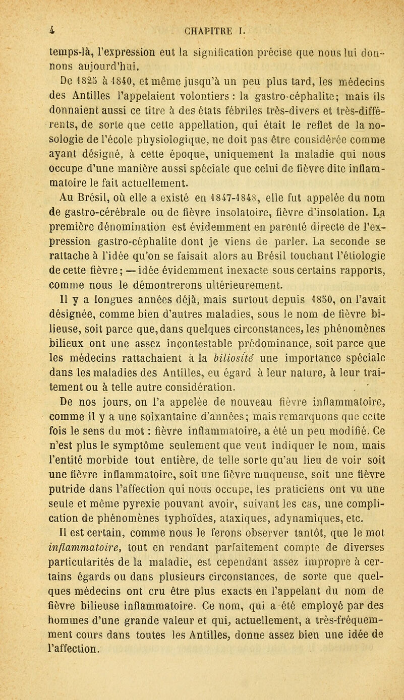 temps-là, l'expression eut la signification précise que nous lui don- nons aujourd'hui. De 1825 à 1840, et même jusqu'à un peu plus tard, les médecins des Antilles l'appelaient volontiers : la gastro-céphalite; mais ils donnaient aussi ce titre à des états fébriles très-divers et très-diffé- rents, de sorte que cette appellation, qui était le reflet de la no- sologie de l'école physiologique, ne doit pas être considérée comme ayant désigné, à cette époque, uniquement la maladie qui nous occupe d'une manière aussi spéciale que celui de fièvre dite inflam- matoire le fait actuellement. Au Brésil, oii elle a existé en 1847-1848, elle fut appelée du nom de gastro-cérébrale ou de fièvre insolatoire, fièvre d'insolation. La première dénomination est évidemment en parenté directe de l'ex- pression gastro-céphalite dont je viens de parler. La seconde se rattache à l'idée qu'on se faisait alors au Brésil touchant l'étiologie de cette fièvre ; — idée évidemment inexacte sous certains rapports^ comme nous le démontrerons ultérieurement. Il y a longues années déjà, mais surtout depuis 1850, on l'avait désignée, comme bien d'autres maladies, sous le nom de fièvre bi- lieuse, soit parce que, dans quelques circonstances, les phénomènes bilieux ont une assez incontestable prédominance, soit parce que les médecins rattachaient à la biliosûé une importance spéciale dans les maladies des Antilles, eu égard à leur nature, à leur trai- tement ou à telle autre considération. . ' De nos jours, on l'a appelée de nouveau fièvre inflammatoire, comme il y a une soixantaine d'années; mais remarquons que cette fois le sens du mot : fièvre inflammatoire, a été un peu modifié. Ce n'est plus le symptôme seulement que vent indiquer le nom, mais l'entité morbide tout entière, de telle sorte qu'au lieu de voir soit une fièvre inflammatoire, soit une fièvre muqueuse, soit une fièvre putride dans l'affection qui nous occupe, les praticiens ont vu une seule et même pyrexie pouvant avoir, suivant les cas, une compli- cation de phénomènes typhoïdes, ataxiques, adynamiques, etc. Il est certain, comme nous le ferons observer tantôt, que le mot inflammatoire, tout en rendant parfaitement compte de diverses particularités de la maladie, est cependant assez impropre à cer- tains égards ou dans plusieurs circonstances, de sorte que quel- ques médecins ont cru être plus exacts en l'appelant du nom de fièvre bilieuse inflammatoire. Ce nom, qui a été employé par des hommes d'une grande valeur et qui, actuellement, a très-fréquem- ment cours dans toutes les Antilles, donne assez bien une idée de l'affection.