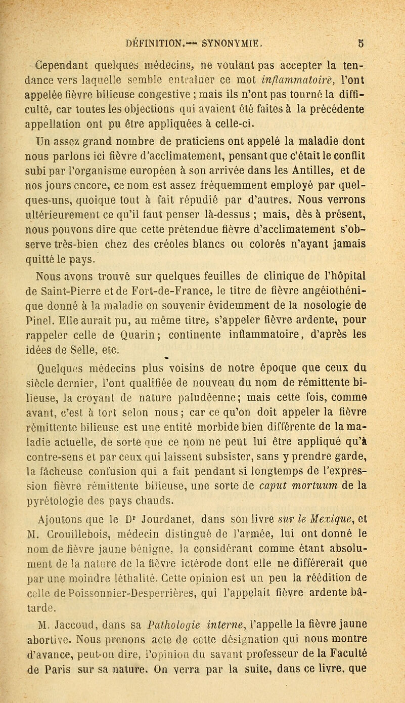 Cependant quelques médecins, ne voulant pas accepter la ten- dance vers laquelle semble entraîner ce mot inflammatoire, l'ont appelée fièvre bilieuse congestive ; mais ils n'ont pas tourné la diffi- culté, car toutes les objections qui avaient été faites à la précédente appellation ont pu être appliquées à celle-ci. Un assez grand nombre de praticiens ont appelé la maladie dont nous parlons ici fièvre d'acclimatement, pensant que c'était le conflit subi par l'organisme européen à son arrivée dans les Antilles, et de nos jours encore, ce nom est assez fréquemment employé par quel- ques-uns, quoique tout à fait répudié par d'autres. Nous verrons ultérieurement ce qu'il faut penser là-dessus ; mais, dès à présent, nous pouvons dire que cette prétendue fièvre d'acclimatement s'ob- serve très-bien chez des créoles blancs ou colorés n'ayant jamais quitté le pays. Nous avons trouvé sur quelques feuilles de clinique de l'hôpital de Saint-Pierre et de Fort-de-France, le titre de fièvre angéiothéni- que donné à la maladie en souvenir évidemment de la nosologie de Pinel. Elle aurait pu, au même titre, s'appeler fièvre ardente, pour rappeler celle de Quarin; continente inflammatoire, d'après les idées de Selle, etc. Quelques médecins plus voisins de notre époque que ceux du siècle dernier, l'ont qualifiée de nouveau du nom de rémittente bi- lieuse, la croyant de nature paludéenne; mais cette fois, comme avant, c'est à tort selon nous ; car ce qu'on doit appeler la fièvre rémittente bilieuse est une entité morbide bien différente de la ma- ladie actuelle, de sorte que ce nom ne peut lui être appliqué qu'à contre-sens et par ceux qui laissent subsister, sans y prendre garde, la fâcheuse confusion qui a fait pendant si longtemps de l'expres- sion fièvre rémittente bilieuse, une sorte de caput mortuum de la pyrétologie des pays chauds. Ajoutons que le D- Jourdanet, dans son livre sur le Mexique^ et M. Grouillebois, médecin distingué de l'armée, lui ont donné le nom de fièvre jaune bénigne, la considérant comme étant absolu- ment de la nature de la fièvre ictérode dont elle ne différerait que par une moindre léthalité. Cette opinion est un peu la réédition de celle de Poissonnier-Desperrières, qui l'appelait fièvre ardente bâ- tarde. M. Jaccoud, dans sa Pathologie interne, l'appelle la fièvre jaune abortive. Nous prenons acte de celte désignation qui nous montre d'avance, peut-on dire, l'opinion du savant professeur de la Faculté de Paris sur sa nature. On verra par la suite, dans ce livre, que