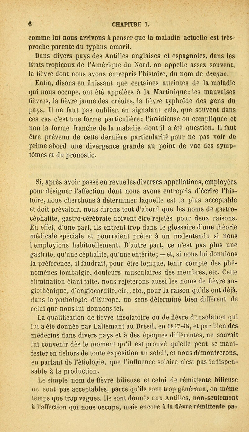 comme lui nous arrivons à penser que la maladie actuelle est très- proche parente du typhus amaril. Dans divers pays des Antilles anglaises et espagnoles, dans les Etats tropicaux de l'Amérique du Nord, on appelle assez souvent, la fièvre dont nous avons entrepris l'histoire, du nom de dengue. Enfin, disons en finissant que certaines atteintes de la maladie qui nous occupe, ont été appelées à la Martinique : les mauvaises fièvres, la fièvre jaune des créoles, la fièvre typhoïde des gens du pays. Il ne faut pas oublier, en signalant cela, que souvent dans ces cas c'est une forme particulière : rinsidieuse ou compliquée et non la forme franche de la maladie dont il a été question. Il faut être prévenu de cette dernière particularité pour ne pas voir de prime abord une divergence grande au point de vue des symp- tômes et du pronostic. Si, après avoir passé en revue les diverses appellations, employées pour désigner Taffection dont nous avons entrepris d'écrire l'his- toire, nous cherchons à déterminer laquelle est la plus acceptable et doit prévaloir, nous dirons tout d'abord que les noms de gastrO céphalite, gastro-cérébrale doivent être rejetés pour deux raisons. En effet, d'une part, ils entrent trop dans le glossaire d'une théorie médicale spéciale et pourraient prêter à un malentendu si nous l'employions habituellement. D'autre part, ce n'est pas plus une gastrite, qu'une céphalite, qu'une entérite; —et, si nous lui donnions la préférence, il faudrait, pour être logique, tenir compte des phé- nomènes lombalgie, douleurs musculaires des membres, etc. Cette élimination étant faite, nous rejeterons aussi les noms de fièvre an- giothénique, d'angiocardite, etc., etc., pour la raison qu'ils ont déjà, dans la pathologie d'Europe, un sens déterminé bien différent de celui que nous lui donnons ici. La qualification de fièvre insolatoire ou de fièvre d'insolation qui lai a été donnée par Lallemant au Brésil, en 1847-48, et par bien des médecins dans divers pays et à des époques différentes, ne saurait lui convenir dès le moment qu'il est prouvé qu'elle peut se mani- fester en dehors de toute exposition au soleil, et nous démontrerons, en parlant de l'étiologie, que l'influence solaire n'est pas indispen- sable à la production. Le simple nom de fièvre bilieuse et celui de rémittente bilieuse ne sont pas acceptables, parce qu'ils sont trop généraux, en même temps que trop vagues. Ils sont donnés aux Antilles, non-seulement à l'affection qui nous occupe, mais encore à la fièvre rémittente pa-