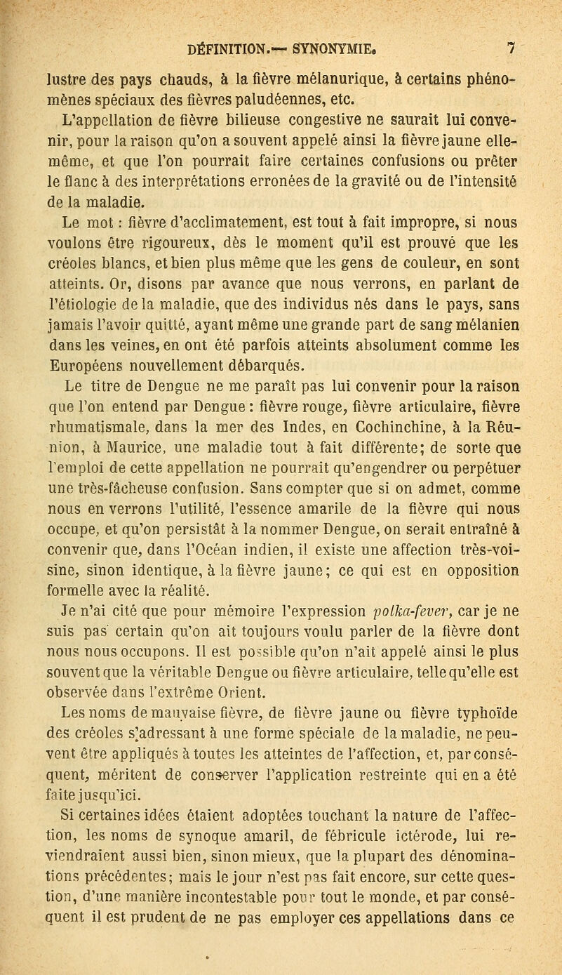 lustre des pays chauds, à la fièvre mélanurique, à certains phéno- mènes spéciaux des fièvres paludéennes, etc. L'appellation de fièvre bilieuse congestive ne saurait lui conve- nir, pour la raison qu'on a souvent appelé ainsi la fièvre jaune elle- même, et que l'on pourrait faire certaines confusions ou prêter le flanc à des interprétations erronées de la gravité ou de l'intensité de la maladie. Le mot : fièvre d'acclimatement, est tout à fait impropre, si nous voulons être rigoureux, dès le moment qu'il est prouvé que les créoles blancs, et bien plus même que les gens de couleur, en sont atteints. Or, disons par avance que nous verrons, en parlant de l'étiologie delà maladie, que des individus nés dans le pays, sans jamais l'avoir quitté, ayant même une grande part de sang mélanien dans les veines, en ont été parfois atteints absolument comme les Européens nouvellement débarqués. Le titre de Dengue ne me paraît pas lui convenir pour la raison que Ton entend par Dengue : fièvre rouge, fièvre articulaire, fièvre rhumatismale, dans la mer des Indes, en Cochinchine, à la Réu- nion, à Maurice, une maladie tout à fait différente; de sorte que l'emploi de cette appellation ne pourrait qu'engendrer ou perpétuer une très-fâcheuse confusion. Sans compter que si on admet, comme nous en verrons l'utilité, l'essence amarile de la fièvre qui nous occupe, et qu'on persistât à la nommer Dengue, on serait entraîné à convenir que, dans l'Océan indien, il existe une affection très-voi- sine, sinon identique, à la fièvre jaune; ce qui est en opposition formelle avec la réalité. Je n'ai cité que pour mémoire l'expression polka-fever, car je ne suis pas certain qu'on ait toujours voulu parler de la fièvre dont nous nous occupons. Il est possible qu'on n'ait appelé ainsi le plus souvent que la véritable Dengue ou fièvre articulaire, telle qu'elle est observée dans l'extrême Orient. Les noms de mauvaise fièvre, de fièvre jaune ou fièvre typhoïde des créoles s]adressant à une forme spéciale de la maladie, ne peu- vent être appliqués à toutes les atteintes de l'affection, et, par consé- quent, méritent de conserver l'application restreinte qui en a été faite jusqu'ici. Si certaines idées étaient adoptées touchant la nature de l'affec- tion, les noms de synoque amaril, de fébricule ictérode, lui re- viendraient aussi bien, sinon mieux, que la plupart des dénomina- tions précédentes; mais le jour n'est pas fait encore, sur cette ques- tion, d'une manière incontestable pour tout le monde, et par consé- quent il est prudent de ne pas employer ces appellations dans ce