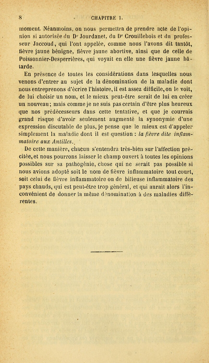 moment. Néanmoins, on nous permettra de prendre acte de l'opi- nion si autorisée (iu D''Jourdanet, du [)■■ Crouillebois et du profes- seur Jnccoud, qui l'ont appelée, comme nous l'avons dit tantôt, tièvre jaune bénigne, fièvre jaune abortive, ainsi que de celle de Poissonnier-Desperrières, qui voyait en elle une fièvre jaune bâ- tarde. En présence de toutes les considérations dans lesquelles nous venons d'entrer au sujet de la dénomination de la maladie dont nous entreprenons d'écrire l'histoire, il est assez difficile, on le voit, de lui choisir un nom, et le mieux peut-être serait de lui en créer un nouveau; mais comme je ne suis pas certain d'être plus heureux que nos prédécesseurs dans cette tentative, et que je courrais grand risque d'avoir seulement augmenté la synonymie d'une expression discutable de plus, je pense que le mieux est d'appeler simplement la maladie dont il est question : la fièvre dite inflam- matoire aux Antilles.^ De cette manière, chacun s'entendra très-bien sur l'affection pré- citée, et nous pourrons laisser le champ ouvert à toutes les opinions possibles sur sa palhogénie, chose qui ne serait pas possible si nous avions adopté soit le nom de fièvre inflammatoire tout court, soit celui de tièvre inflammatoire ou de bilieuse inflammatoire des pays chauds, qui est peut-être trop général, et qui aurait alors l'in- convénient de donner la même dénomination à des maladies diffé- rentes.