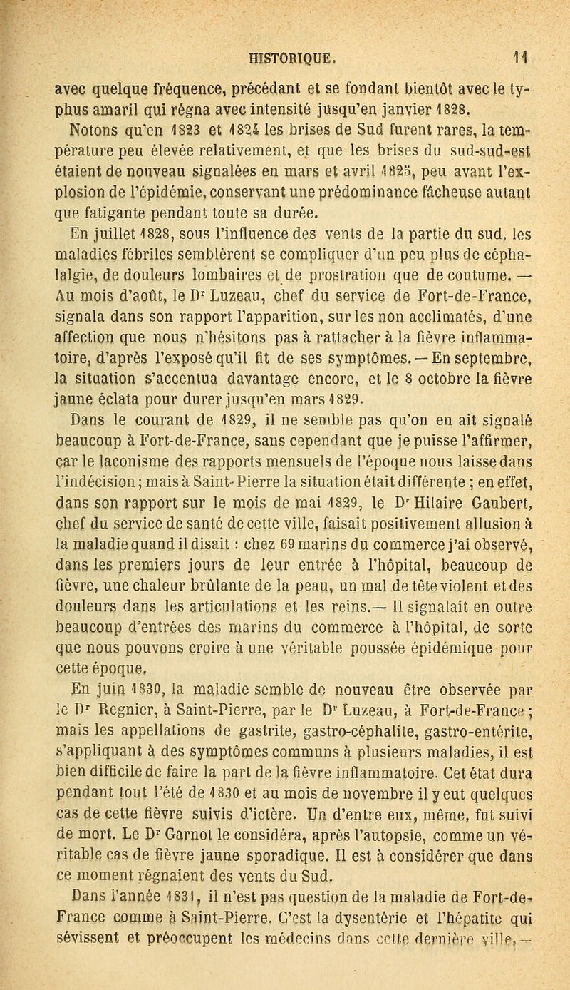 avec quelque fréquence, précédant et se fondant bientôt avec le ty- phus amaril qui régna avec intensité jusqu'en janvier 1828. Notons qu'en 1823 et 1824 les brises de Sud furent rares, la tem- pérature peu élevée relativement, et que les brises du sud-sud-est étaient de nouveau signalées en mars et avril 1825, peu avant l'ex- plosion de l'épidémie, conservant une prédominance fâcheuse autant que fatigante pendant toute sa durée. En juillet 1828, sous l'influence des vents de la partie du sud, les maladies fébriles semblèrent se compliquer d'im peu plus de cépha- lalgie, de douleurs lombaires et de prostration que de coutume. — Au mois d'août, le D^ Luzeau, chef du service de Fort-de-France, signala dans son rapport l'apparition, sur les non acclimatés, d'une affection que nous n'hésitons pas à rattacher à la fièvre inflamma- toire, d'après l'exposé qu'il fit de ses symptômes. —En septembre, la situation s'accentua davantage encore, et le 8 octobre la fièvre jaune éclata pour durer jusqu'en mars 1829. Dans le courant de 1829, il ne semble pas qu'on en ait signalé beaucoup à Fort-de-France, sans cependant que je puisse l'affirmer, car le laconisme des rapports mensuels de l'époque nous laisse dans l'indécision ; mais à Saint-Pierre la situation était différente ; en effet, dans son rapport sur le mois de mai 1829, le DHilaire Gaubert, chef du service de santé de cette ville, faisait positivement allusion à la maladie quand il disait : chez 69 marins du commerce j'ai observé, dans les premiers jours de leur entrée à l'hôpital, beaucoup de fièvre, une chaleur brûlante de la peau, un mal de tête violent et des douleurs dans les articulations et les reins.— Il signalait en outre beaucoup d'entrées des marins du commerce à l'hôpital, de sorte que nous pouvons croire à une véritable poussée épidémique pour cette époque. En juin 1830, la maladie semble de nouveau être observée par le D^ Régnier, à Saint-Pierre, par le D'^ Luzeau, à Fort-de-France ; mais les appellations de gastrite, gastro-céphalite, gastro-entérite, s'appliquant à des symptômes communs à plusieurs maladies, il est bien difficile de faire la part de la fièvre inflammatoire. Cet état dura pendant tout l'été de 1830 et au mois de novembre il y eut quelques cas de cette fièvre suivis d'ictère. Un d'entre eux, même, fut suivi de mort. Le D Garnot le considéra, après l'autopsie, comme un vé- ritable cas de fièvre jaune sporadique. Il est à considérer que dans ce moment régnaient des vents du Sud. Dans l'année 1831, il n'est pas question de la maladie de Fort-de^ France comme à Saint-Pierre. C'est la dysenterie et l'hépatite qui sévissent et préoccupent les médecins dans celte dernière v'iles —