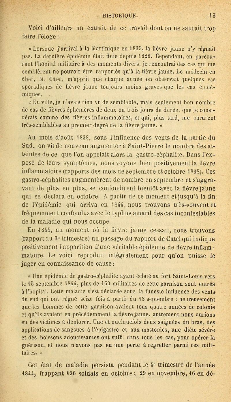 Voici d'ailleurs un extrait de ce travail dont on ne saurait trop faire l'éloge : « Lorsque j'arrivai à la Martinique en 4 835, la fièvre jaune n'y régnait pas. La dernière épidémie était finie depuis 1828. Cependant, en parcou- rant l'hôpital militaire à des moments divers, je rencontrai des cas qui me semblèrent ne pouvoir être rapportés qu'à la fièvre jaune. Le médecin en chef, M. Câtel, m'apprit que chaque année on observait quelques cas sporadiques de fièvre jaune toujours moins graves que les cas épidé- miques, - « En ville, je n'avais rien vu de semblable, mais seulement bon nombre de cas de fièvres éphémères de deux ou trois jours de durée, que je consi- dérais comme des fièvres inflammatoires, et qui, plus lard, me parurent très-semblables au premier degré de la fièvre jaune. » Au mois d'août 1838, sous l'influence des vents de la partie du Sud, on vit de nouveau augmenter à Saint-Pierre le nombre des at- teintes de ce que l'on appelait alors la gastro-céplialite. Dans l'ex- posé de leurs symptômes, nous voyons bien positivement la fièvre inflammatoire (rapports des mois de septembre et octobre 1838). Ces gastro-céphalites augmentèrent de nombre en septembre et s'aggra- vant de plus en plus, se confondirent bientôt avec la fièvre jaune qui se déclara en octobre. A partir de ce moment etjusqu'à la fin de l'épidémie qui arriva en 1844, nous trouvons très-souvent et fréquemment confondus avec le typhus amaril des cas incontestables de la maladie qui nous occupe. En 1844, au moment où la fièvre jaune cessait, nous trouvons [rapport du 3« trimestre) un passage du rapport de Câtel qui indique positivement l'apparition d'une véritable épidémie de fièvre inflam- matoire. Le voici reproduit intégralement pour qu'on puisse le juger en connaissance de cause : « Une épidémie de gastro-céphalite ayant éclaté au fort Saint-Louis vers le 15 septembre 1844, plus de 160 militaires de cette garnison sont entrés à l'hôpital. Cette maladie s'est déclarée sous la funeste influence des vents du sud qui ont régné seize fois à partir du 13 septembre : heureusement que les hommes de celte garnison avaient tous quatre années de colonie et qu'ils avaient eu précédemment la fièvre jaune, autrement nous aurions eu des victimes à déplorer. Une et quelquefois deux saignées du bras, des applications de sangsues à l'épigastre et aux mastoïdes, une diète sévère et des boissons adoucissantes ont suffi, dans tous les cas, pour opérer la guérison, et nous n'avons pas eu une perte à regretter parmi ces mili- taires. » Cet état de maladie persista pendant le 4^ trimestre de l'année 4844, frappant 126 soldats en octobre; 29 en novembre, 16 en dé-