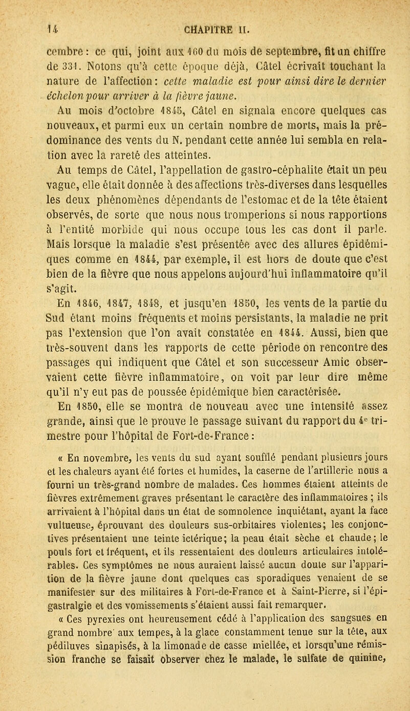 corabre : ce qui, joint aux 100 du mois de septembre, fit an chiffre de 331. Notons qu'à cette époque déjà, Câtel écrivait touchant la nature de l'affection : cette maladie est pour ainsi dire le dernier échelon pour arriver à la fièvre jaune. Au mois d'octobre 1845, Câtel en signala encore quelques cas nouveaux, et parmi eux un certain nombre de morts, mais la pré- dominance des vents du N. pendant cette année lui sembla en rela- tion avec la rareté des atteintes. Au temps de Câtel, l'appellation de gastro-céphalite était un peu vague, elle était donnée à désaffections très-diverses dans lesquelles les deux phénomènes dépendants de l'estomac et de la tête étaient observés, de sorte que nous nous tromperions si nous rapportions à l'entité morbide qui nous occupe tous les cas dont il parle. Mais lorsque la maladie s'est présentée avec des allures épidémi- ques comme en 1844, par exemple, il est hors de doute que c'est bien de la fièvre que nous appelons aujourd'hui inflammatoire qu'il s'agit. En 1846, 1847, 1848, et jusqu'en 1850, les vents de la partie du Sud étant moins fréquents et moins persistants, la maladie ne prit pas l'extension que l'on avait constatée en 1844. Aussi, bien que très-souvent dans les rapports de cette période on rencontre des passages qui indiquent que Câtel et son successeur Amie obser- vaient cette fièvre inflammatoire, on voit par leur dire même qu'il n'y eut pas de poussée épidémique bien caractérisée. En 1850, elle se montra de nouveau avec une intensité assez grande, ainsi que le prouve le passage suivant du rapport du i tri- mestre pour l'hôpital de Fort-de-France : « En novembre, les venls du sud ayant soufflé pendant plusieurs jours et les chaleurs ayant été fortes et humides, la caserne de l'arlillerie nous a fourni un très-grand nombre de malades. Ces hommes étaient atteints de fièvres extrêmement graves présentant le caractère des inflammatoires ; ils arrivaient à l'hôpital dans un état de somnolence inquiétant, ayant la face vultueuse, éprouvant des douleurs sus-orbitaires violentes; les conjonc- tives présentaient une teinte ictérique; la peau était sèche et chaude; le pouls fort et Iréquent, et ils ressentaient des douleurs articulaires intolé- rables. Ces symptômes ne nous auraient laissé aucun doute sur l'appari- tion de la fièvre jaune dont quelques cas sporadiques venaient de se manifester sur des militaires à Fort-de-France et à Saint-Pierre, si l'épi- gastralgie et des vomissements s'étaient aussi fait remarquer. « Ces pyrexies ont heureusement cédé à l'application des sangsues en grand nombre' aux tempes, à la glace constamment tenue sur la tête, aux pédiluves sinapisés, à la limonade de casse miellée, et lorsqu'une rémis- sion franche se faisait observer chez le malade, le sulfate de quinine,