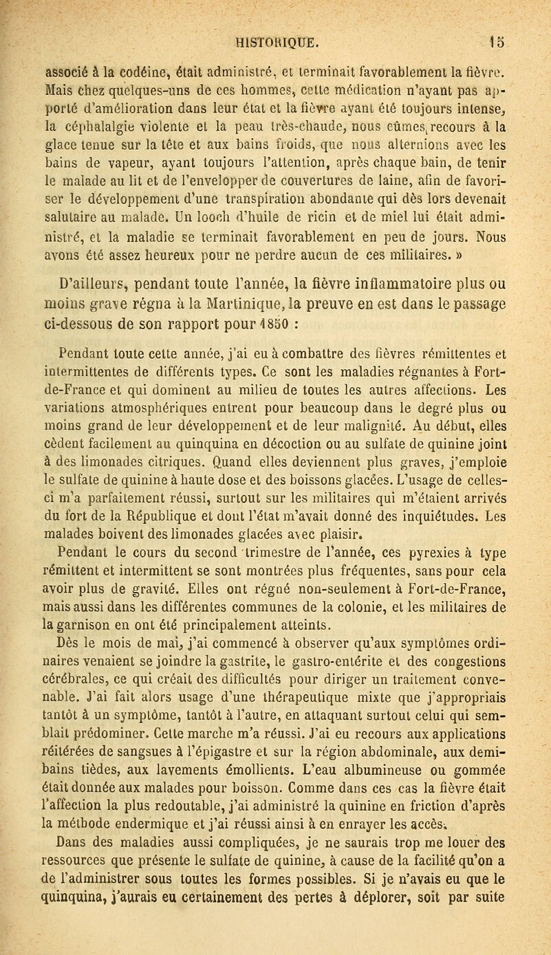 associé à la codéine, était administré, et terminait favorablement la fièvre. Mais chez quelques-uns de ces hommes, cette médication n'ayant pas àj)- porté d'amélioration dans leur état et la fièwe ayant été toujours intense^ la céphalalgie violente et la peau Irès-chaude, nous eûmes^ recours à la glace tenue sur la tête et aux bains froids, que nous alternions avec les bains de vapeur, ayant toujours l'attention, après chaque bain, de tenir le malade au lit et de l'envelopper de couvertures de laine, afin de favori- ser le développement d'une transpiration abondante qui dès lors devenait salutaire au malade. Un looch d'huile de ricin et de miel lui était admi- nistré, et la maladie se terminait favorablement en peu de jours. Nous avons été assez heureux pour ne perdre aucun de ces militaires. » D'ailleurs, pendant toute l'année, la fièvre inflammatoire plus ou moins grave régna à la Martinique, la preuve en est dans le passage ci-dessous de son rapport pour 1850 : Pendant toute cette année, j'ai eu à combattre des fièvres rémittentes et intermittentes de différents types. Ce sont les maladies régnantes à Fort- de-France et qui dominent au milieu de toutes les autres affeciions. Les variations atmosphériques entrent pour beaucoup dans le degré plus ou moins grand de leur développement et de leur malignité. Au début, elles cèdent facilement au quinquina en décoction ou au sulfate de quinine joint à des limonades citriques. Quand elles deviennent plus graves, j'emploie le sulfate de quinine à haute dose et des boissons glacées. L'usage de celles- ci m'a parfaitement réussi, surtout sur les militaires qui m'étaient arrivés du fort de la République et dont l'état m'avait donné des inquiétudes. Les malades boivent des limonades glacées avec plaisir. Pendant le cours du second trimestre de l'année, ces pyrexies à type rémittent et intermittent se sont montrées plus fréquentes, sans pour cela avoir plus de gravité. Elles ont régné non-seulement à Fort-de-France, mais aussi dans les différentes communes de la colonie, et les militaires de la garnison en ont été principalement atteints. Dès le mois de mai, j'ai commencé à observer qu'aux symptômes ordi- naires venaient se joindre la gastrite, le gastro-entérite et des congestions cérébrales, ce qui créait des difficultés pour diriger un traitement conve- nable. J'ai fait alors usage d'une thérapeutique mixte que j'appropriais tantôt à un symptôme, tantôt à l'autre, en attaquant surtout celui qui sem- blait prédominer. Celte marche m'a réussi. J'ai eu recours aux applications réitérées de sangsues à l'épigastre et sur la région abdominale, aux demi- bains tièdes, aux lavements émollients. L'eau albumineuse ou gommée était donnée aux malades pour boisson. Comme dans ces cas la fièvre était l'affection la plus redoutable, j'ai administré la quinine en friction d'après la méthode endermique et j'ai réussi ainsi à en enrayer les accèSi Dans des maladies aussi compliquées, je ne saurais trop me louer des ressources que présente le sulfate de quinine, à cause de la facilité qu'on a de l'administrer sous toutes les formes possibles. Si je n'avais eu que le quinquina, j'aurais eu certainement des pertes à déplorer, soit par suite