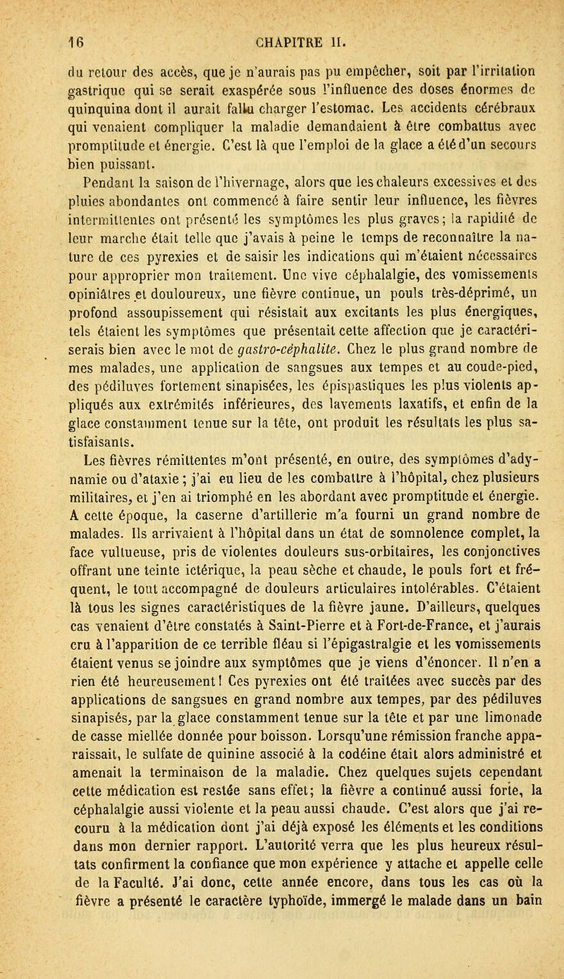 du retour des accès, que je n'aurais pas pu empêcher, soit par rirrilation gastrique qui se serait exaspérée sous l'influence des doses énormes de quinquina dont il aurait fallu charger l'estomac. Les accidents cérébraux qui venaient compliquer la maladie demandaient à être combattus avec promptitude et énergie. C'est là que l'emploi de la glace a été d'un secours bien puissant. Pendant la saison de l'hivernage, alors que les chaleurs excessives et dos pluies abondantes ont commencé à faire sentir leur influence, les fièvres intcrmitlentes ont présenté les symptômes les plus graves; !a rapidité de leur marche était telle que j'avais à peine le temps de reconnaître la na- ture de ces pyrexies et de saisir les indications qui m'étaient nécessaires pour approprier mon traitement. Une vive céphalalgie, des vomissements opiniâtres et douloureux, une fièvre continue, un pouls très-déprimé, un profond assoupissement qui résistait aux excitants les plus énergiques, tels étaient les symptômes que présentait celte affection que je caractéri- serais bien avec le mot de gastro-céphalite. Chez le plus grand nombre de mes malades, une application de sangsues aux tempes et au coude-pied, des pédiluves fortement sinapisées, les épispasliques les plus violents ap- pliqués aux extrémités inférieures, des lavements laxatifs, et enfin de la glace constamment tenue sur la tête, ont produit les résultats les plus sa- tisfaisants. Les fièvres rémittentes m'ont présenté, en outre, des symptômes d'ady- namie ou d'ataxie ; j'ai eu lieu de les comballre à l'hôpital, chez plusieurs militaires, et j'en ai triomphé en les abordant avec promptitude et énergie. A cette époque, la caserne d'artillerie m'a fourni un grand nombre de malades. Ils arrivaient à l'hôpital dans un état de somnolence complet, la face vullueuse, pris de violentes douleurs sus-orbitaires, les conjonctives offrant une teinte ictérique, la peau sèche et chaude, le pouls fort et fré- quent, le tout accompagné de douleurs articulaires intolérables. C'étaient là tous les signes caractéristiques de la fièvre jaune. D'ailleurs, quelques cas venaient d'être constatés à Saint-Pierre et à Fort-de-France, et j'aurais cru à l'apparition de ce terrible fléau si l'épigastralgie et les vomissements étaient venus se joindre aux symptômes que je viens d'énoncer. 11 n'en a rien été heureusement I Ces pyrexies ont été traitées avec succès par des applications de sangsues en grand nombre aux tempes, par des pédiluves sinapisés, par la glace constamment tenue îiur la tête et par une limonade de casse miellée donnée pour boisson. Lorsqu'une rémission franche appa- raissait, le sulfate de quinine associé à la codéine était alors administré et amenait la terminaison de la maladie. Chez quelques sujets cependant cette médication est restée sans effet; la fièvre a continué aussi forte, la céphalalgie aussi violente et la peau aussi chaude. C'est alors que j'ai re- couru à la médication dont j'ai déjà exposé les éléments et les conditions dans mon dernier rapport. L'autorité verra que les plus heureux résul- tats confirment la confiance que mon expérience y attache et appelle celle de la Faculté. J'ai donc, cette année encore, dans tous les cas où la fièvre a présenté le caractère typhoïde, immergé le malade dans un bain