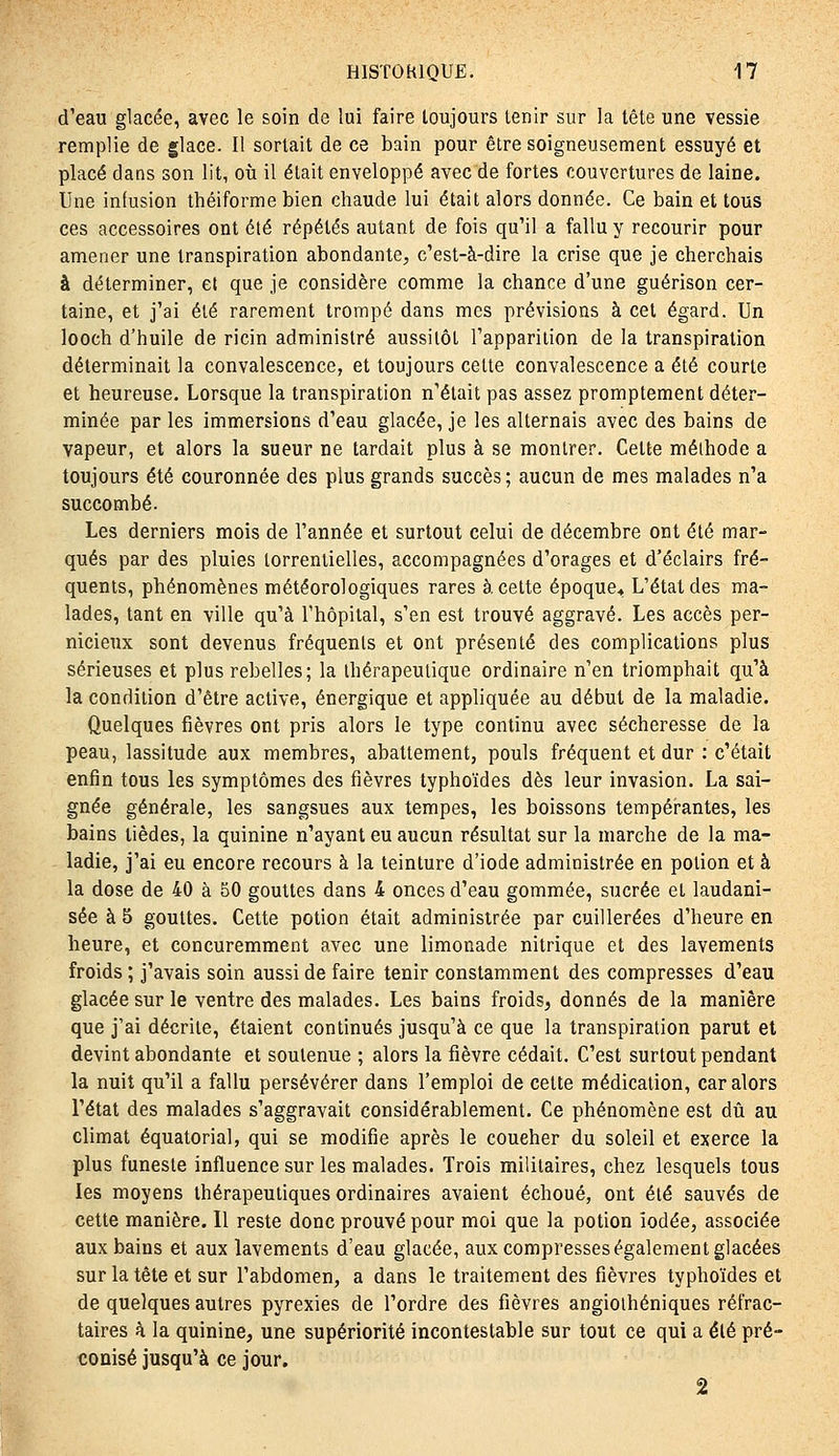 d'eau glacée, avec le soin de lui faire toujours tenir sur la tête une vessie remplie de glace. Il sortait de ce bain pour être soigneusement essuyé et placé dans son lit, où il était enveloppé avec de fortes couvertures de laine. Une infusion théiforme bien chaude lui était alors donnée. Ce bain et tous ces accessoires ont été répétés autant de fois qu'il a fallu y recourir pour amener une transpiration abondante, c'est-à-dire la crise que je cherchais à déterminer, el que je considère comme la chance d'une guérison cer- taine, et j'ai été rarement trompé dans mes prévisions à cet égard. Un looch d'huile de ricin administré aussitôt l'apparition de la transpiration déterminait la convalescence, et toujours cette convalescence a été courte et heureuse. Lorsque la transpiration n'était pas assez promptement déter- minée par les immersions d'eau glacée, je les alternais avec des bains de vapeur, et alors la sueur ne tardait plus à se montrer. Celte méthode a toujours été couronnée des plus grands succès ; aucun de mes malades n'a succombé. Les derniers mois de l'année et surtout celui de décembre ont été mar- qués par des pluies torrentielles, accompagnées d'orages et d'éclairs fré- quents, phénomènes météorologiques rares à cette époque^. L'étal des ma- lades, tant en ville qu'à l'hôpital, s'en est trouvé aggravé. Les accès per- nicieux sont devenus fréquents et ont présenté des complications plus sérieuses et plus rebelles; la thérapeutique ordinaire n'en triomphait qu'à la condition d'être active, énergique et appliquée au début de la maladie. Quelques fièvres ont pris alors le type continu avec sécheresse de la peau, lassitude aux membres, abattement, pouls fréquent el dur : c'était enfin tous les symptômes des fièvres typhoïdes dès leur invasion. La sai- gnée générale, les sangsues aux tempes, les boissons tempérantes, les bains tièdes, la quinine n'ayant eu aucun résultat sur la marche de la ma- ladie, j'ai eu encore recours à la teinture d'iode administrée en potion et à la dose de 40 à 50 gouttes dans 4 onces d'eau gommée, sucrée et laudani- sée à 5 gouttes. Cette potion était administrée par cuillerées d'heure en heure, et concuremment avec une limonade nitrique et des lavements froids ; j'avais soin aussi de faire tenir constamment des compresses d'eau glacée sur le ventre des malades. Les bains froids, donnés de la manière que j'ai décrite, étaient continués jusqu'à ce que la transpiration parut et devint abondante et soutenue ; alors la fièvre cédait. C'est surtout pendant la nuit qu'il a fallu persévérer dans l'emploi de cette médication, car alors l'état des malades s'aggravait considérablement. Ce phénomène est dû au climat équatorial, qui se modifie après le coucher du soleil et exerce la plus funeste influence sur les malades. Trois militaires, chez lesquels tous les moyens thérapeutiques ordinaires avaient échoué, ont été sauvés de cette manière. Il reste donc prouvé pour moi que la potion iodée, associée aux bains et aux lavements d'eau glacée, aux compresses également glacées sur la tête et sur l'abdomen, a dans le traitement des fièvres typhoïdes et de quelques autres pyrexies de l'ordre des fièvres angiothéniques réfrac- taires à la quinine, une supériorité incontestable sur tout ce qui a été pré- conisé jusqu'à ce jour. 2