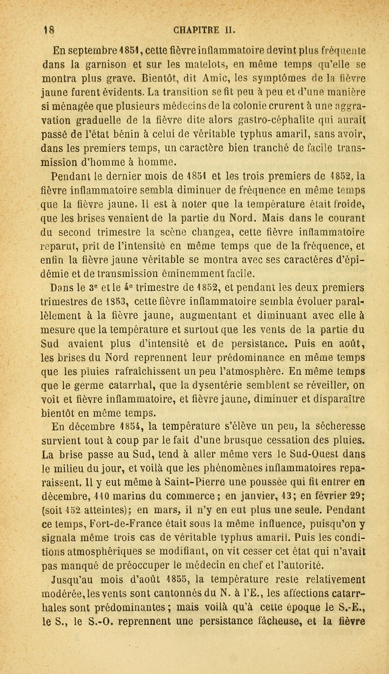 En septembre 4 851, cette fièvre inflammatoire devint plus fréquenle dans la garnison et sur les matelots, en même temps qu'elle se montra plus grave. Bientôt, dit Amie, les symptômes de la fièvre jaune furent évidents. La transition se fit peu à peu et d'une manière si ménagée que plusieurs médecins de la colonie crurent à une aggra- vation graduelle de la fièvre dite alors gastro-céphalite qui aurait passé de l'état bénin à celui de véritable typhus amaril, sans avoir, dans les premiers temps, un caractère bien tranché de facile trans- mission d'homme à homme. Pendant le dernier mois de 1851 et les trois premiers de 1852, la fièvre inflammatoire sembla diminuer de fréquence en même temps que la fièvre jaune. Il est à noter que la température était froide, que les brises venaient de la partie du Nord. Mais dans le courant du second trimestre la scène changea, cette fièvre inflammatoire reparut, prit de l'intensité en même temps que de la fréquence, et enfin la fièvre jaune véritable se montra avec ses caractères d'épi- démie et de transmission éminemment facile. Dans le 3« et le 4^ trimestre de 1852, et pendant les deux premiers trimestres de 1853, cette fièvre inflammatoire sembla évoluer paral- lèlement à la fièvre jaune, augmentant et diminuant avec elle à mesure que la température et surtout que les vents de la partie du Sud avaient plus d'intensité et de persistance. Puis en août, les brises du Nord reprennent leur prédominance en même temps que les pluies rafraîchissent un peu l'atmosphère. En même temps que le germe catarrhal, que la dysenterie semblent se réveiller, on voit et fièvre inflammatoire, et fièvre jaune, diminuer et disparaître bientôt en môme temps. En décembre 1854, la température s'élève un peu, la sécheresse survient tout à coup par le fait d'une brusque cessation des pluies. La brise passe au Sud, tend à aller même vers le Sud-Ouest dans le milieu du jour, et voilà que les phénomènes inflammatoires repa- raissent. Il y eut même à Saint-Pierre une poussée qui fit entrer en décembre, 110 marins du commerce ; en janvier, 13; en février 29; (soit 152 atteintes); en mars, il n'y en eut plus une seule. Pendant ce temps, Fort-de-France était sous la même influence, puisqu'on y signala même trois cas de véritable typhus amaril. Puis les condi- tions atmosphériques se modifiant, on vit cesser cet état qui n'avait pas manqué de préoccuper le médecin en chef et l'autorité. Jusqu'au mois d'août 1855, la température reste relativement modérée, les vents sont cantonnés du N. à l'E., les affections catarr- hales sont prédominantes ; mais voilà qu'à cette époque le S,-E., le S., le S.-O. reprennent une persistance fâcheuse, et la fièvre