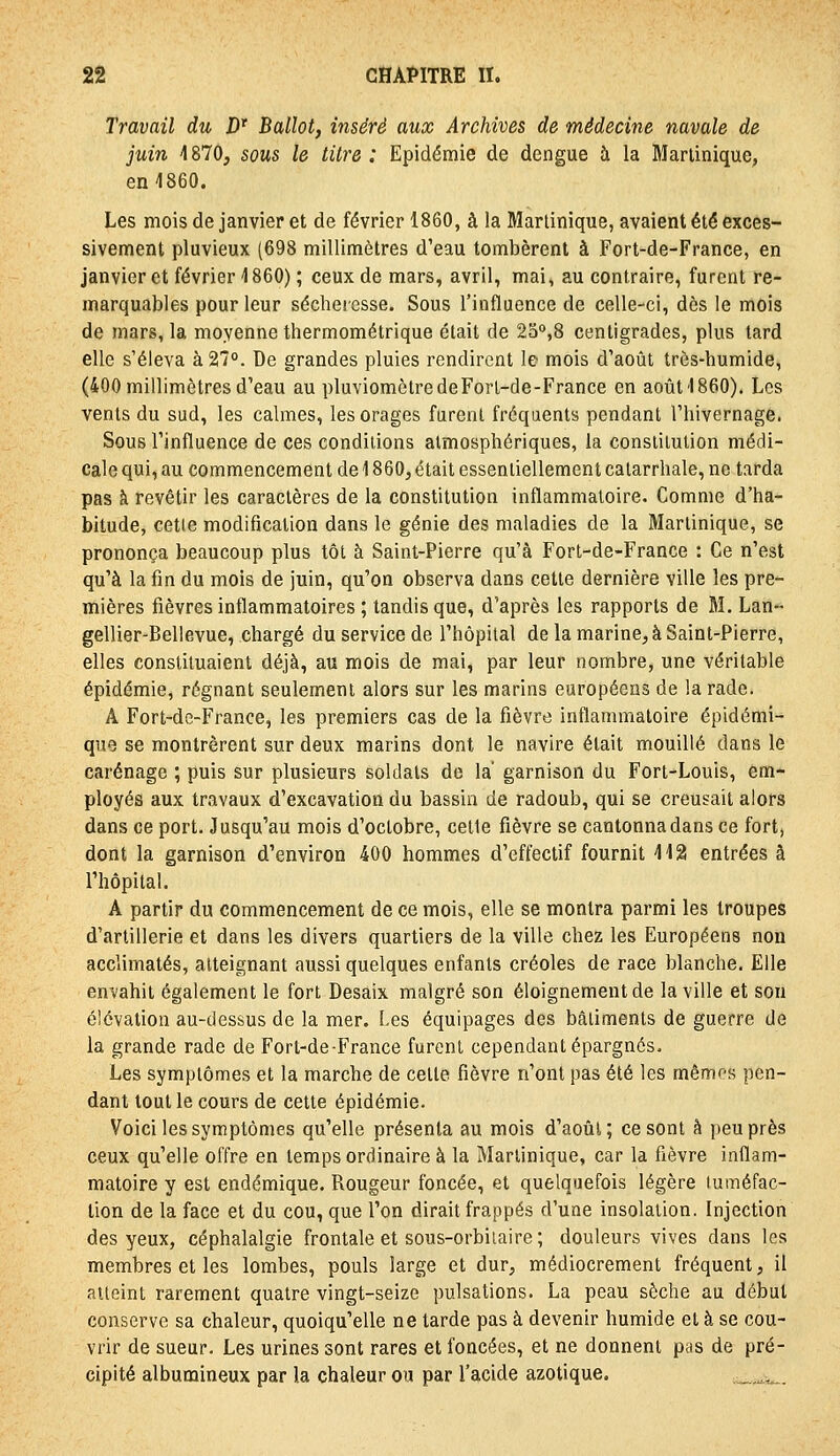 Travail du D* Ballot, inséré aux Archives de médecine navale de juin 4870, sous le titre : Epidémie de dengue à la Martinique, en 1860. Les mois de janvier et de février 1860, à la Martinique, avaient été exces- sivement pluvieux (698 millimètres d'eau tombèrent à Fort-de-France, en janvier et février 4860) ; ceux de mars, avril, mai, au contraire, furent re- marquables pour leur sécheresse. Sous l'influence de celle-ci, dès le mois de mars, la moyenne thermométrique était de 23°,8 centigrades, plus tard elle s'éleva à 27°. De grandes pluies rendirent le mois d'août très-humide, (400 millimètres d'eau au pluviomètre de Fort-de-France en août'1860). Les vents du sud, les calmes, les orages furent fréquents pendant l'hivernage. Sous l'influence de ces conditions atmosphériques, la consiilution médi- cale qui, au commencement de 1860, était essentiellement calarrhale, ne tarda pas à revêtir les caractères de la constitution inflammatoire. Comme d'ha- bitude, cetle modification dans le génie des maladies de la Martinique, se prononça beaucoup plus tôt à Saint-Pierre qu'à Fort-de-France : Ce n'est qu'à la fin du mois de juin, qu'on observa dans cette dernière ville les pre- mières fièvres inflammatoires ; tandis que, d'après les rapports de M. Lan- gellier-Bellevue, chargé du service de l'hôpital de la marine, à Saint-Pierre, elles constituaient déjà, au mois de mai, par leur nombre, une véritable épidémie, régnant seulement alors sur les marins européens de la rade. A Fort-de-France, les premiers cas de la fièvre inflammatoire épidémi- que se montrèrent sur deux marins dont le navire était mouillé dans le carénage ; puis sur plusieurs soldats de la' garnison du Fort-Louis, em- ployés aux travaux d'excavation du bassin de radoub, qui se creusait alors dans ce port. Jusqu'au mois d'octobre, celle fièvre se cantonna dans ce fort, dont la garnison d'environ 400 hommes d'effectif fournit 412 entrées à l'hôpital. A partir du commencement de ce mois, elle se montra parmi les troupes d'artillerie et dans les divers quartiers de la ville chez les Européens non acclimatés, atteignant aussi quelques enfants créoles de race blanche. Elle envahit également le fort Desaix malgré son éloignementde la ville et son élévation au-dessus de la mer. i>es équipages des bâtiments de guerre de la grande rade de Fort-de France furent cependant épargnés. Les symptômes et la marche de cette fièvre n'ont pas été les mêmes pen- dant tout le cours de cette épidémie. Voici les symptômes qu'elle présenta au mois d'août; ce sont à peu près ceux qu'elle offre en temps ordinaire à la Martinique, car la fièvre inflam- matoire y est endémique. Rougeur foncée, et quelquefois légère luméfac- tion de la face et du cou, que l'on dirait frappés d'une insolation. Injection des yeux, céphalalgie frontale et sons-orbiiaire; douleurs vives dans les membres et les lombes, pouls large et dur, médiocrement fréquent, il atteint rarement quatre vingt-seize pulsations. La peau sèche au début conserve sa chaleur, quoiqu'elle ne tarde pas à devenir humide et à se cou- vrir de sueur. Les urines sont rares et foncées, et ne donnent pas de pré- cipité albumineux par la chaleur ou par l'acide azotique. ,.„,.._.