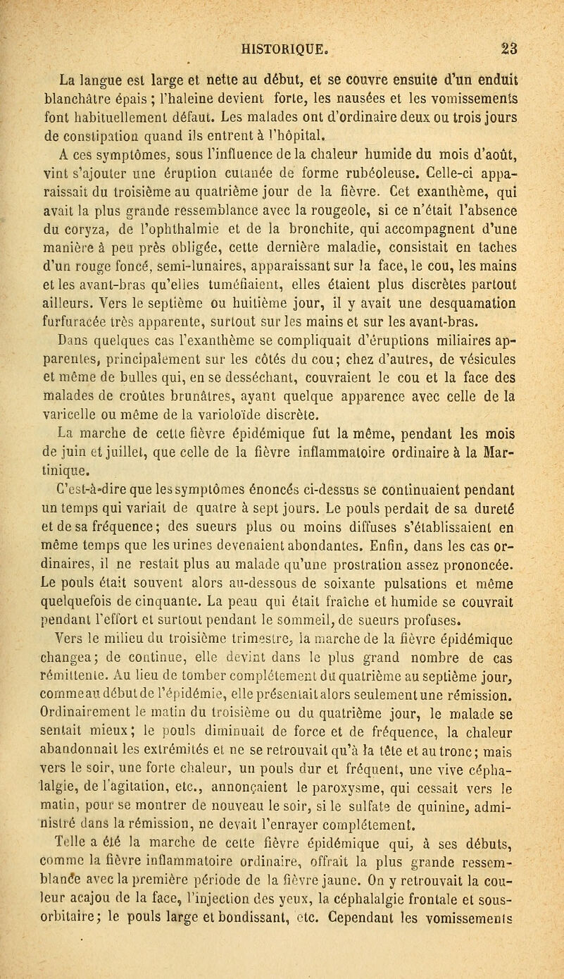 La langue est large et nette au début, et se couvre ensuite d'un enduit blanchâtre épais ; l'haleine devient forte, les nausées et les vomissements font habituellement défaut. Les malades ont d'ordinaire deux ou trois Jours de constipation quand ils entrent à l'hôpital. A ces symptômes, sous l'influence delà chaleur humide du mois d'août, vint s'ajouter une éruption cutanée de forme rubéoleuse. Celle-ci appa- raissait du troisième au quatrième jour de la fièvre. Cet exanthème, qui avait la plus grande ressemblance avec la rougeole, si ce n'était l'absence du coryza, de l'ophthalmie et de la bronchite, qui accompagnent d'une manière à peu près obligée, cette dernière maladie, consistait en taches d'un rouge foncé, semi-lunaires, apparaissant sur la face, le cou, les mains et les avant-bras qu'elles tuméfiaient, elles étaient plus discrètes partout ailleurs. Vers le septième ou huitième jour, il y avait une desquamation furfuracée très apparente, surtout sur les mains et sur les avant-bras. Dans quelques cas l'exanthème se compliquait d'éruptions miliaires ap- parentes, principalement sur les côtés du cou; chez d'autres, de vésicules et même de bulles qui, en se desséchant, couvraient le cou et la face des malades de croules brunâtres, ayant quelque apparence avec celle de la varicelle ou même de la varioloïde discrète. La marche de cetle fièvre épidémique fut la même, pendant les mois de juin et juillet, que celle de la fièvre inflammatoire ordinaire à la Mar- tinique. C'est-à-dire que les symptômes énoncés ci-dessus se continuaient pendant un temps qui variait de quatre à sept jours. Le pouls perdait de sa dureté et de sa fréquence ; des sueurs plus ou moins diffuses s'établissaient en même temps que les urines devenaient abondantes. Enfin, dans les cas or- dinaires, il ne restait plus au malade qu'une prostration assez prononcée. Le pouls était souvent alors au-dessous de soixante pulsations et même quelquefois de cinquante. La peau qui était fraîche et humide se couvrait pendant l'effort el surtout pendant le sommeil, de sueurs profuses. Vers le milieu du troisième trimestre, la marche de la fièvre épidémique changea; de continue, elle devint dans le plus grand nombre de cas rémillenle. Au lieu de tomber complètement du quatrième au seplième jour, commeau début de l'épidémie, elle présentait alors seulement une rémission. Ordinairement le matin du troisième ou du quatrième jour, le malade se sentait mieux ; le pouls diminuait de force et de fréquence, la chaleur abandonnait les extrémités et ne se retrouvait qu'à la tête et au tronc; mais vers le soir, une forte chaleur, un pouls dur et fréquent, une vive cépha- lalgie, de l'agitation, etc., annonçaient le paroxysme, qui cessait vers le matin, pour se montrer de nouveau le soir, si le sulfate de quinine, admi- nistré dans la rémission, ne devait l'enrayer complètement. Telle a été la marche de cette fièvre épidémique qui, à ses débuts, comme la fièvre inflammatoire ordinaire, offrait la plus grande ressem- blante avec la première période de la fièvre jaune. On y retrouvait la cou- leur acajou de la face, l'injection des yeux, la céphalalgie frontale et sous- orbitaire; le pouls large et bondissant, etc. Cependant les vomissements