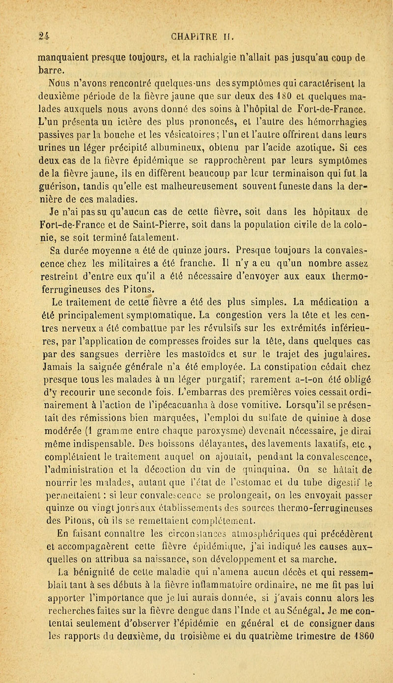 manquaient presque toujours, et la rachialgie n'allait pas jusqu'au coup de barre. Nous n'avons rencontré quelques-uns des symptômes qui caractérisent la deuxième période de la fièvre jaune que sur deux des 4 80 et quelques ma- lades auxquels nous avons donné des soins à l'hôpital de P'ort-de-France. L'un présenta un ictère des plus prononcés, et l'autre des hémorrhagies passives parla bouche et les vésicatoires; l'un et l'autre offrirent dans leurs urines un léger précipité albumineux, obtenu par l'acide azotique. Si ces deux cas de la fièvre épidémique se rapprochèrent par leurs symptômes de la fièvre jaune, ils en diffèrent beaucoup par leur terminaison qui fut la guérison, tandis qu'elle est malheureusement souvent funeste dans la der- nière de ces maladies. Je n'ai pas su qu'aucun cas de cette fièvre, soit dans les hôpitaux de Forl-de-Francc et de Saint-Pierre, soit dans la population civile de la colo- nie, se soit terminé fatalement. Sa durée moyenne a été de quinze jours. Presque toujours la convales- cence chez les militaires a été franche. Il n'y a eu qu'un nombre assez restreint d'entre eux qu'il a été nécessaire d'envoyer aux eaux thermo- ferrugineuses des Pitons. Le traitement de cette fièvre a été des plus simples. La médication a été principalement symplomatique. La congestion vers la tête et les cen- tres nerveux a été combattue par les révulsifs sur les extrémités inférieu- res, par l'application de compresses froides sur la tête, dans quelques cas par des sangsues derrière les mastoïdes et sur le trajet des jugulaires. Jamais la saignée générale n'a été employée. La constipation cédait chez presque tous les malades à un léger purgatif; rarement a-t-on été obligé d'y recourir une seconde fois. L'embarras des premières voies cessait ordi- nairement à l'action de l'ipécacuanha à dose vomitive. Lorsqu'il se présen- tait des rémissions bien marquées, l'emploi du sulfate de quinine à dose modérée (1 gramme entre chaque paroxysme) devenait nécessaire, je dirai même indispensable. Des boissons délayantes, des lavements laxatifs, etc., complétaient le traitement auquel on ajouiait, pendant la convalescence, l'administration et la décoction du vin de quinquina. On se hâlait de nourrir les malades, autant que l'clat de l'csiomac et du tube digesiif le permeltaient : si leur convalescence se prolongeait, on les envoyait passer quinze ou vingt joursaux établissements des sources thermo-ferrugineuses des Pitons, où ils se remettaient complètement. En faisant connaître les circonîianccs atmosphériques qui précédèrent et accompagnèrent celte fièvre épidémique, j'ai indiqué les causes aux- quelles on attribua sa naissance, son développement et sa marche. La bénignité de cette maladie qui n'amena aucun décès et qui ressem- blait tant à ses débuts à la fièvre inflammatoire ordinaire, ne me fit pas lui apporter l'importance que je lui aurais donnée, si j'avais connu alors les recherches faites sur la fièvre dengue dans l'Inde cl au Sénégal. Je me con- tentai seulement d'observer l'épidémie en général et de consigner dans les rapports du deuxième, du troisième et du quatrième trimestre de 1860