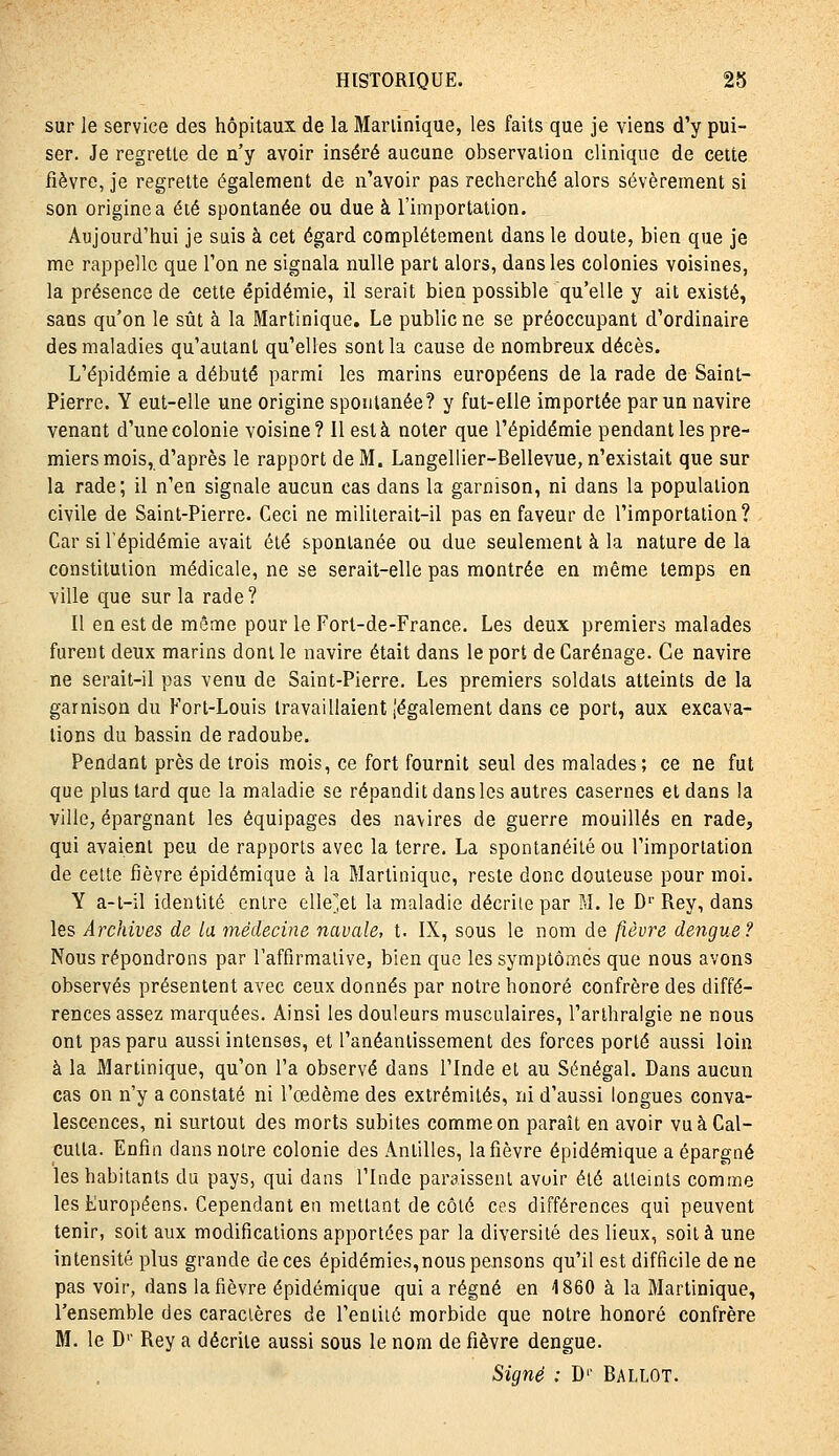 sur le service des hôpitaux de la Martinique, les faits que je viens d'y pui- ser. Je regrette de n'y avoir inséré aucune observation clinique de cette fièvre, je regrette également de n'avoir pas recherché alors sévèrement si son origine a été spontanée ou due à l'importation. Aujourd'hui je suis à cet égard complètement dans le doute, bien que je me rappelle que l'on ne signala nulle part alors, dans les colonies voisines, la présence de cette épidémie, il serait bien possible qu'elle y ait existé, sans qu'on le sût à la Martinique, Le public ne se préoccupant d'ordinaire des maladies qu'autant qu'elles sont la cause de nombreux décès. L'épidémie a débuté parmi les marins européens de la rade de Saint- Pierre. Y eut-elle une origine spontanée? y fut-elle importée par un navire venant d'une colonie voisine? Il esta noter que l'épidémie pendant les pre- miers mois, d'après le rapport de M. Langellier-Bellevue, n'existait que sur la rade; il n'en signale aucun cas dans la garnison, ni dans la population civile de Saint-Pierre. Ceci ne mililerait-il pas en faveur de l'importation? Car si l'épidémie avait été spontanée ou due seulement à la nature de la constitution médicale, ne se serait-elle pas montrée en même temps en ville que sur la rade? Il en est de même pour le Fort-de-France. Les deux premiers malades furent deux marins dont le navire était dans le port de Carénage. Ce navire ne serait-il pas venu de Saint-Pierre. Les premiers soldais atteints de la garnison du Fort-Louis travaillaient légalement dans ce port, aux excava- tions du bassin de radoube. Pendant près de trois mois, ce fort fournit seul des malades; ce ne fut que plus tard que la maladie se répandit dans les autres casernes et dans la ville, épargnant les équipages des navires de guerre mouillés en rade, qui avaient peu de rapports avec la terre. La spontanéité ou l'importation de celte fièvre épidémique à la Martinique, reste donc douteuse pour moi. Y a-t-il identité entre elle^et la maladie décrite par M. le D'' Rey, dans les Archives de la médecine navale, t. IX, sous le nom de fièvre dengue? Nous répondrons par l'affirmalive, bien que les symptômes que nous avons observés présentent avec ceux donnés par notre honoré confrère des diffé- rences assez marquées. Ainsi les douleurs musculaires, l'arlhralgie ne nous ont pas paru aussi intenses, et l'anéantissement des forces porté aussi loin à la Martinique, qu'on l'a observé dans l'Inde et au Sénégal. Dans aucun cas on n'y a constaté ni l'œdème des extrémités, ni d'aussi longues conva- lescences, ni surtout des morts subites comme on paraît en avoir vu à Cal- cutta. Enfin dans noire colonie des Antilles, la fièvre épidémique a épargné les habitants du pays, qui dans l'Inde paraissent avuir élé alleinls comme les Européens. Cependant en niellant de côlé ces différences qui peuvent tenir, soit aux modifications apportées par la diversité des lieux, soil à une intensité plus grande de ces épidémies,nous pensons qu'il est difficile de ne pas voir, dans la fièvre épidémique qui a régné en 4 860 à la Martinique, l'ensemble des caractères de l'eniité morbide que notre honoré confrère M. le D'' Rey a décrite aussi sous le nom de fièvre dengue. Signé : D'' BALLOT.