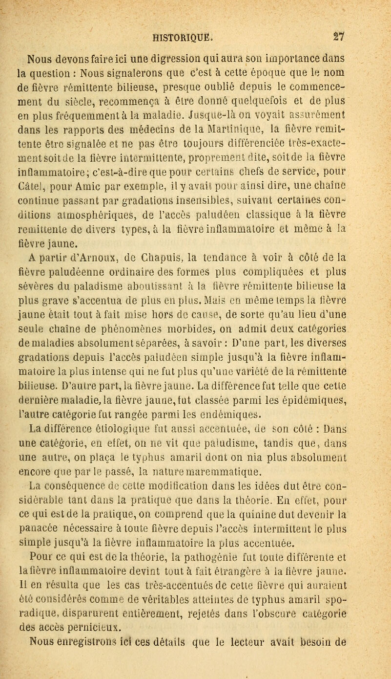 Nous devons faire ici une digression qui aura son importance dans la question : Nous signalerons que c'est à cette époque que le nom de fièvre rémittente bilieuse, presque oublié depuis le commence- ment du siècle, recommença à être donné quelquefois et de plus en plus fréquemment à la maladie. Jusque-là on voyait assurément dans les rapports des médecins de la Martinique, la fièvre remit- tente être signalée et ne pas être toujours différenciée très-exacte- mentsoitde la lièvre intermittente, proprement dite, soitde la fièvre inflammatoire; c'est-à-dire que pour certains chefs de service, pour Câtel, pour Amie par exemple, il y avait pour ainsi dire, une chaîne continue passant par gradations insensibles, suivant certaines con- ditions atmosphériques, de l'accès paludéen classique à la fièvre rciiiittente de divers types, à la fièvre inflammatoire et même à la fièvre jaune. A partir d'Arnoux, de Chapuis, la tendance à voir à côté de la fièvre paludéenne ordinaire des formes plus compliquées et plus sévères du paladisme aboutissant à la fièvre rémittente bilieuse la plus grave s'accentua de plus en plus. Mais en même temps la fièvre jaune était tout à fait mise hors de cause, de sorte qu'au lieu d'une seule chaîne de phénomènes morbides, on admit deux catégories de maladies absolument séparées, à savoir: D'une part, les diverses gradations depuis l'accès paludéen simple jusqu'à la fièvre inflam- matoire la plus intense qui ne fut plus qu'une variété de la rémittente bilieuse. D'autre part, la fièvre jaune. La différence fut telle que cette dernière maladie, la fièvre jaune, fut classée parmi les épidémiques, l'autre catégorie fut rangée parmi les endémiques. La différence étiologique fut aussi accentuée, de son côté : Dans une catégorie, en effet, on ne vit que paludisme, tandis que> dans une autre, on plaça le typhus amaril dont on nia plus absolument encore que par le passé, la nature mareramatique. La conséquence de cette modificaiion dans les idées dut être con- sidérable tant dans la pratique que dans la théorie. En effet, pour ce qui est de la pratique, on comprend que la quinine dut devenir la panacée nécessaire à toute fièvre depuis l'accès intermittent le plus simple jusqu'à la fièvre inflammatoire la plus accentuée. Pour ce qui est de la théorie, la pathogénie fut toute différente et lafièvre inflammatoire devint tout à fait étrangère à la fièvre jauiie. Il en résulta que les cas très-accentués de cette fièvre qui auraient été considérés comme de véritables atteintes de typhus amaril spo- radique, disparurent entièrement, rejetés dans l'obscure catégorie des accès pernicieux. Nous enregistrons ici ces détails que le lecteur avait besoin de