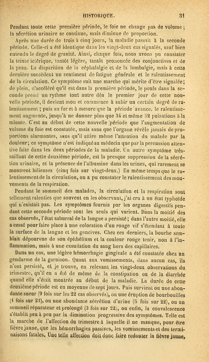 Pendant toule celte première période, le foie ne change pas de volume ; la sécrétion urinaire se continue, mais diminue de proportion. Après une durée de trois à cinq jours, la maladie passait à la seconde période. Celle-ci a été identique dans les vingt-deux cas signalés, sauf bien entendu le degré de gravité. Ainsi, chaque fois, nous avons pu constater la teinte iclérique, tantôt légère, tantôt prononcée des conjonctives et de la peau. La disparition de la céphalalgie et de la lombalgie, mais à cette dernière succèdent un sentiment de fatigue générale et le ralentissement de la circulation. Ce symptôme suit une marche qui mérite d'être signalée; de plein, d'accéléré qu''il est dans la première période, le pouls dans la se- conde prend un rythme tout autre dès le premier jour de celte nou- velle période, il devient mou et commence à subir un certain degré de ra- lentissement ; puis au fur et à mesure que la période 'avance, le ralentisse- ment augmente, jusqu'à ne donner plus que 34 et même 32 pulsations à la minute. C'est au début de cette nouvelle période que l'augmentation de volume du foie est constatée, mais sans que l'organe révèle jamais de pro- portions alarmantes, sans qu'il attire même l'attention du malade par la douleur; ce symptôme n'est indiqué au médecin que par la percussion atten- tive faite dans les deux périodes de la maladie. Un autre symptôme tres- saillant de cette deuxième période, est la presque suppression de la sécré- tion urinaire, et la présence de l'albumine dans les urines, qui rarement se montrent bilieuses (cinq fois sur vingt-deux.) En même temps que le ra- lentissement de la circulation, on a pu constater le ralentissement des mou- vements de la respiration. Pendant le sommeil des malades, la circulation et la respiration sont tellement ralenties que souvent en les observant, j'ai cru à un état typhoïde qui n'existait pas. Les symptômes fournis par les organes digestifs pen- dant celte seconde période sont les seuls qui varient. Dans la moitié des cas observés, l'état saburral de la langue a persisté; dans l'autre moitié, elle a cessé pour faire place à une coloration d'un rouge vif s'étendant à toute la surface de la langue et les gencives. Chez ces derniers, la bouche sem- blait dépourvue de son épiihélium et la couleur rouge tenir, non à l'in- flammation, mais à une exsudation du sang hors des capillaires. Dans un cas, une légère hémorrhagie gingivale a été constatée chez un gendarme de la garnison. Quant aux vomissements, dans aucun cas, ils n'ont persisté, et je trouve, en relevant les vingt-deux observations du trimestre, qu'il en a été de même de la constipation ou de la diarrhée quand elle s'était montrée au début de la maladie. La durée de cette deuxième période est en moyenne de sept jours. Puis survient ou une abon- dante sueur (9 fois sur les 22 cas observés), ou une éruption de bourbouilles ('I fois sur 22), ou une abondante sécrétion d'urine (5 fois sur 22), ou un sommeil réparateur et prolongé (3 fois sur 22), ou entin, la convalescence s'établit peu à peu par la diminution progressive des symptômes. Telle est la marcbe de l'affection du trimestre à laquelle il ne manque, pour être fièvre jaune, que les hémorrhagies passives, les vomissements et des termi- naisons fatales. Une telle affecLion doit donc faire redouter la fièvre jaune.