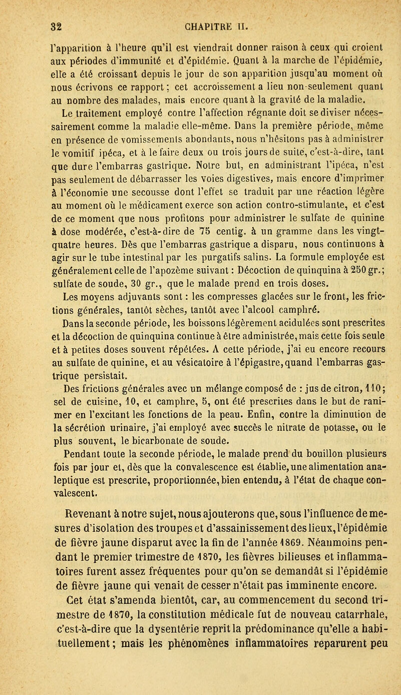 rappariiion à l'heure qu'il esl viendrait donner raison à ceux qui croient aux périodes d'immunité et d'épidémie. Quant à la marche de l'épidémie, elle a été croissant depuis le jour de son apparition jusqu'au moment où nous écrivons ce rapport; cet accroissement a lieu non-seulement quant au nombre des malades, mais encore quant à la gravité de la maladie. Le traitement employé contre l'affection régnante doit se diviser néces- sairement comme la maladie elle-même. Dans la première période, même en présence de vomissements abondants, nous n'hésitons pas à administrer le vomitif ipéca, et à le faire deux ou trois jours de suite, c'est-à-dire, tant que dure l'embarras gastrique. Notre but, en administrant l'ipéca, n'est pas seulement de débarrasser les voies digestives, mais encore d'imprimer à l'économie une secousse dont l'effet se traduit par une réaction légère au moment où le médicament exerce son action contro-stimulante, et c'est de ce moment que nous profitons pour administrer le sulfate de quinine à dose modérée, c'est-à-dire de 75 centig. à un gramme dans les vingt- quatre heures. Dès que l'embarras gastrique a disparu, nous continuons à agir sur le tube intestinal par les purgatifs salins. La formule employée est généralement celle de l'apozème suivant : Décoction de quinquina à 250 gr.; sulfate de soude, 30 gr,, que le malade prend en trois doses. Les moyens adjuvants sont : les compresses glacées sur le front, les fric- tions générales, tantôt sèches, tantôt avec l'alcool camphré. Dans la seconde période, les boissons légèrement acidulées sont prescrites et la décoction de quinquina continue à être administrée, mais cette fois seule et à petites doses souvent répétées. A cette période, j'ai eu encore recours au sulfate de quinine, et au vésicatoire à l'épigastre,quand l'embarras gas- trique persistait. Des frictions générales avec un mélange composé de : jus de citron, 110; sel de cuisine, 10, et camphre, 5, ont été prescrites dans le but de rani- mer en l'excitant les fonctions de la peau. Enfin, contre la diminution de la sécrétioù urinaire, j'ai employé avec succès le nitrate de potasse, ou le plus souvent, le bicarbonate de soude. Pendant toute la seconde période, le malade prend du bouillon plusieurs fois par jour et, dès que la convalescence est établie, une alimentation ana- leptique est prescrite, proportionnée, bien entendu, à l'état de chaque con- valescent. Revenant à notre sujet, nous ajouterons que, sous l'influence de me- sures d'isolation des troupes et d'assainissement des lieux,l'épidémie de fièvre jaune disparut avec la fin de l'année 1869, Néanmoins pen- dant le premier trimestre de 4870, les fièvres bilieuses et inflamma- toires furent assez fréquentes pour qu'on se demandât si l'épidémie de fièvre jaune qui venait de cesser n'était pas imminente encore. Cet état s'amenda bientôt, car, au commencement du second tri- mestre de 1870, la constitution médicale fut de nouveau catarrhale, c'est-à-dire que la dysenterie reprit la prédominance qu'elle a habi- tuellement ; mais les phénomènes inflammatoires reparurent peu
