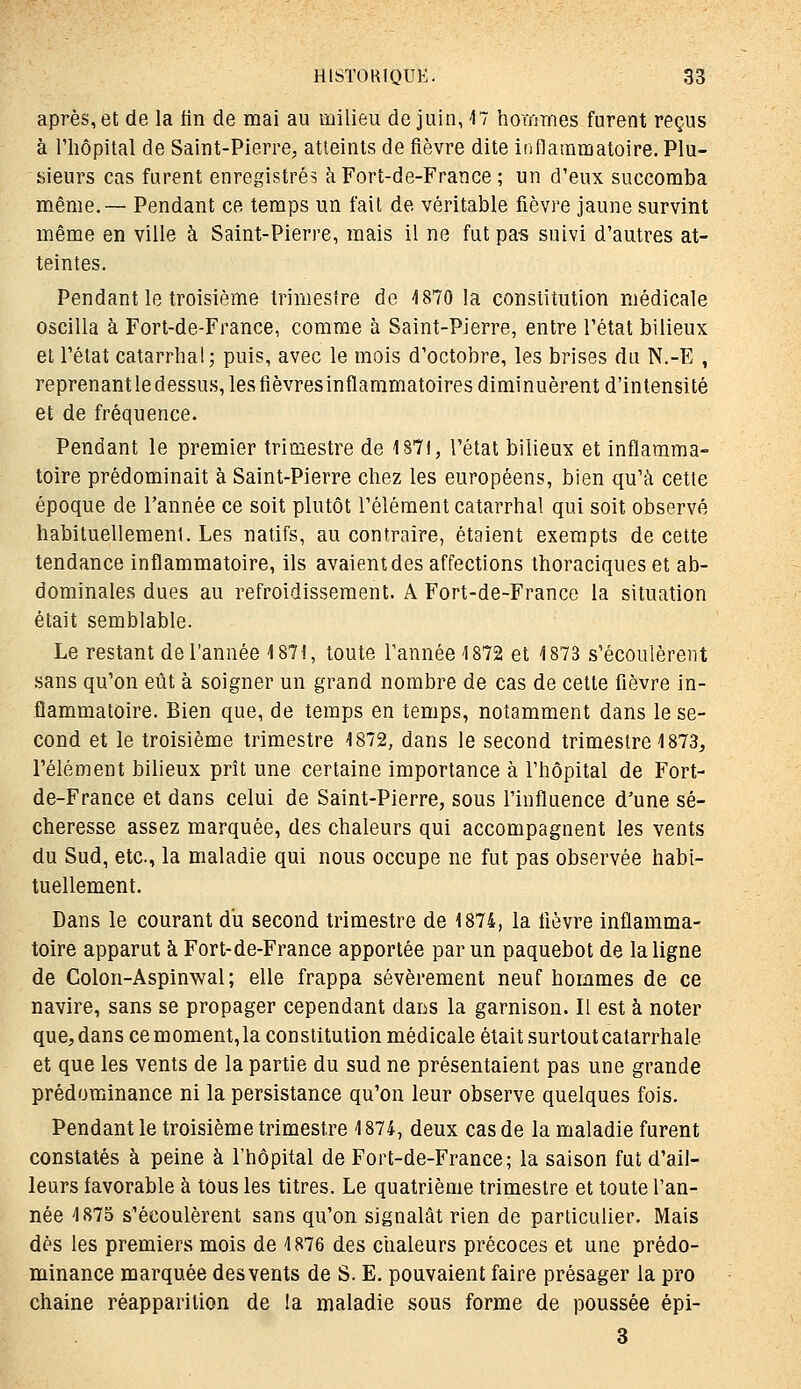 après, et de la tin de mai au milieu de juin, 47 hommes furent reçus à l'iiôpital de Saint-Pierre, atteints de fièvre dite inflammatoire. Plu- sieurs cas furent enregistrés à Fort-de-France ; un d'eux succomba même.— Pendant ce temps un fait de véritable fièvre jaune survint même en ville à Saint-Pierre, mais il ne fut pas suivi d'autres at- teintes. Pendant le troisième trimestre do 4870 la constitution médicale oscilla à Fort-de-France, comme à Saint-Pierre, entre l'état bilieux et l'état catarrhal; puis, avec le mois d'octobre, les brises du N.-E , reprenantledessus, lesfièvresinflammatoires diminuèrent d'intensité et de fréquence. Pendant le premier trimestre de 187t, l'état bilieux et inflamma- toire prédominait à Saint-Pierre chez les européens, bien qu'à cette époque de l'année ce soit plutôt l'élément catarrhal qui soit observé habituellement. Les natifs, au contraire, étaient exempts de cette tendance inflammatoire, ils avaient des affections thoraciques et ab- dominales dues au refroidissement. A Fort-de-France la situation était semblable. Le restant de l'année 4 871, toute Tannée 4 872 et 4 873 s'écoulèrent sans qu'on eût à soigner un grand nombre de cas de cette fièvre in- flammatoire. Bien que, de temps en temps, notamment dans le se- cond et le troisième trimestre 4872, dans le second trimestre 4 873, l'élément bilieux prît une certaine importance à l'hôpital de Fort- de-France et dans celui de Saint-Pierre, sous l'influence d'une sé- cheresse assez marquée, des chaleurs qui accompagnent les vents du Sud, etc., la maladie qui nous occupe ne fut pas observée habi- tuellement. Dans le courant du second trimestre de 4874, la fièvre inflamma- toire apparut à Fort-de-France apportée par un paquebot de la ligne de Colon-Aspinwal; elle frappa sévèrement neuf hommes de ce navire, sans se propager cependant dans la garnison. II est à noter que, dans ce moment,la constitution médicale était surtout catarrhale et que les vents de la partie du sud ne présentaient pas une grande prédominance ni la persistance qu'on leur observe quelques fois. Pendant le troisième trimestre 4 874, deux cas de la maladie furent constatés à peine à l'hôpital de Fort-de-France; la saison fut d'ail- leurs favorable à tous les titres. Le quatrième trimestre et toute l'an- née 4 875 s'écoulèrent sans qu'on signalât rien de particulier. Mais dès les premiers mois de 4876 des chaleurs précoces et une prédo- minance marquée des vents de S. E. pouvaient faire présager la pro chaîne réapparition de la maladie sous forme de poussée épi- 3