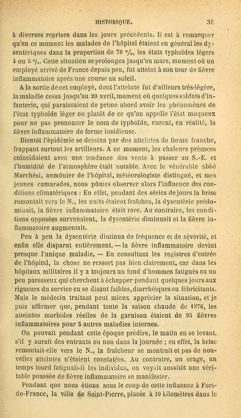 à diverses reprises dans les jours précédents. li est à remarquer qu'en ce moment les malades de l'hôpital étaient en général les dy- sentériques dans la proportion de 70 %, les états typhoïdes légers 4 ou 5 7o. Cette situation se prolongea jusqu'en mars, moment où un employé arrivé de France depuis peu, fut atteint à son tour de fièvre inflammatoire après une course au soleil. A la sortie de cet employé, dont l'atteinte fut d'ailleurs très-légère, la maladie cessa jusqu'au 20 avril, moment où quelques soldats d'in- fanterie, qui paraissaient de prime abord avoir les phénomènes de l'état typhoïde léger ou plutôt de ce qu'on appelle l'état muqueux pour ne pas prononcer le nom de typhoïde, eurent, en réalité, la hèvre inflammatoire de forme insidieuse. Bientôt l'épidémie se dessina par des atteintes de forme franche, frappant surtout les artilleurs. A ce moment, les chaleurs précoces coïncidaient avec une tendance des vents à passer au S.-E. et l'humidité de l'atmosphère était notable. Avec le vénérable abbé Marchés!, aumônier de l'hôpital, météorologiste distingué, et mes jeunes camarades, nous pûmes observer alors l'influence des con- ditions climatériques : En effet, pendant des séries de jours la brise remontait vers le N., les nuits étaient fraîches, la dysenterie prédo- minait, la fièvre inflammatoire était rare. Au contraire, les condi- tions opposées survenaient, la dysenterie diminuait et la fièvre in- flammatoire augmentait. Peu à peu la dysenterie diminua de fréquence et de sévérité, et enfin elle disparut entièrement,— la fièvre inflammatoire devint presque l'unique maladie. — En consultant les registres d'entrée de l'hôpital, la chose ne ressort pas bien clairement, car dans les hôpitaux militaires il y a toujours un fond d'hommes fatigués ou un peu paresseux qui cherchent à échapper pendant quelques jours aux rigueurs du service en se disant faibles, diarrhéiques ou fébricitants. Mais le médecin traitant peut mieux apprécier la situation, et je puis affirmer que, pendant toute la saison chaude de 4876, les atteintes morbides réelles de la garnison étaient de 95 fièvres inflammatoires pour 5 autres maladies internes. On pouvait pendant cette époque prédire, le matin en se levant, s'il y aurait des entrants ou non dans la journée ; en effet, la brise remontait-elle vers le N., la fraîcheur se montrait et pas de nou- velles atteintes n'étaient constatées. Au contraire, un orage, un temps lourd fatiguait-il les individus, on voyait aussitôt une véri- table poussée de fièvre inflammatoire se manifester. Pendant que nous étions sous le coup de cette influence à Fort- de-France, la ville de Saint-Pierre, placée à 30 kilomètres dans le