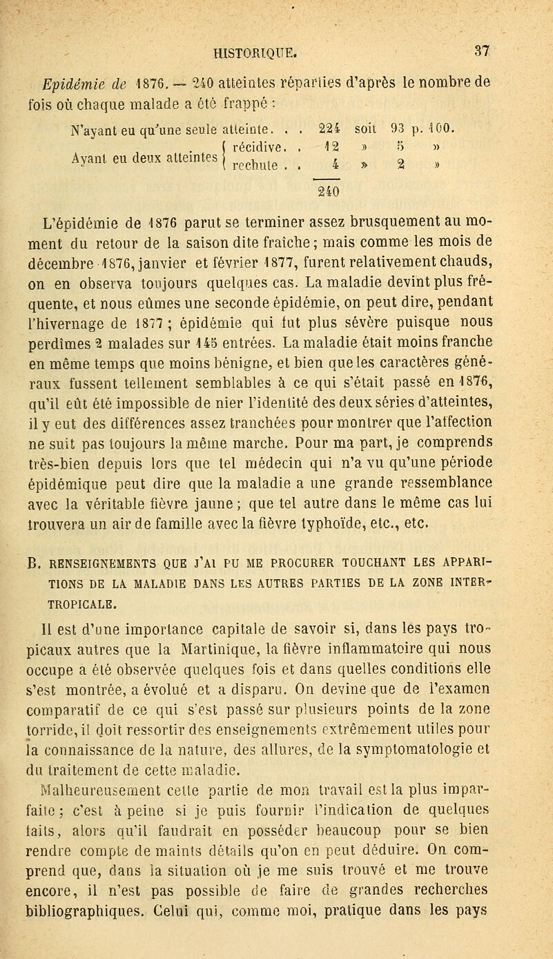 Epidémie de 1876, — 240 atteintes réparlies d'après le nombre de fois où chaque malade a été frappé : N'ayant eu qu'une seule atleinte. . . 224 soit 93 p. 100. ( récidive. . 12 » 5 » Ayant eu deux atteintes j ^^^^^^^^ ..4^2» 240 L'épidémie de 1876 parut se terminer assez brusquement au mo- ment du retour de la saison dite fraîche ; mais comme les mois de décembre 1876, janvier et février 1877, furent relativement chauds, on en observa toujours quelques cas. La maladie devint plus fré- quente, et nous eûmes une seconde épidémie, on peut dire, pendant l'hivernage de 1877; épidémie qui fut plus sévère puisque nous perdîmes 2 malades sur 145 entrées. La maladie était moins franche en même temps que moins bénigne, et bien que les caractères géné- raux fussent tellement semblables à ce qui s'était passé en 1876, qu'il eût été impossible de nier l'identité des deux séries d'atteintes, il y eut des différences assez tranchées pour montrer que l'affection ne suit pas toujours la même marche. Pour ma part, je comprends très-bien depuis lors que tel médecin qui n'a vu qu'une période épidémique peut dire que la maladie a une grande ressemblance avec la véritable fièvre jaune ; que tel autre dans le même cas lui trouvera un air de famille avec la fièvre typhoïde, etc., etc. B. RENSEIGNEMENTS QUE J'AI PU ME PROCURER TOUCHANT LES APPARI- TIONS DE LA MALADIE DANS LES AUTRES PARTIES DE LA ZONE INTER- TROPIGALE. Il est d'une importance capitale de savoir si, dans les pays tro- picaux autres que la Martinique, la fièvre inflammatoire qui nous occupe a été observée quelques fois et dans quelles conditions elle s'est montrée, a évolué et a disparu. On devine que de l'examen comparatif de ce qui s'est passé sur plusieurs points de la zone torride,il doit ressortir des enseignements extrêmement utiles pour la connaissance de la nature, des allures, de la symptomatologie et du traitement de cette maladie. Malheureusement cette partie de mon travail est la plus impar- faite ; c'est à peine si je puis fournir l'indication de quelques faits, alors qu'il faudrait en posséder beaucoup pour se bien rendre compte de maints détails qu'on en peut déduire. On com- prend que, dans ia situation oîi je me suis trouvé et me trouve encore, il n'est pas possible de faire de grandes recherches bibliographiques. Celui qui, comme moi, pratique dans les pays