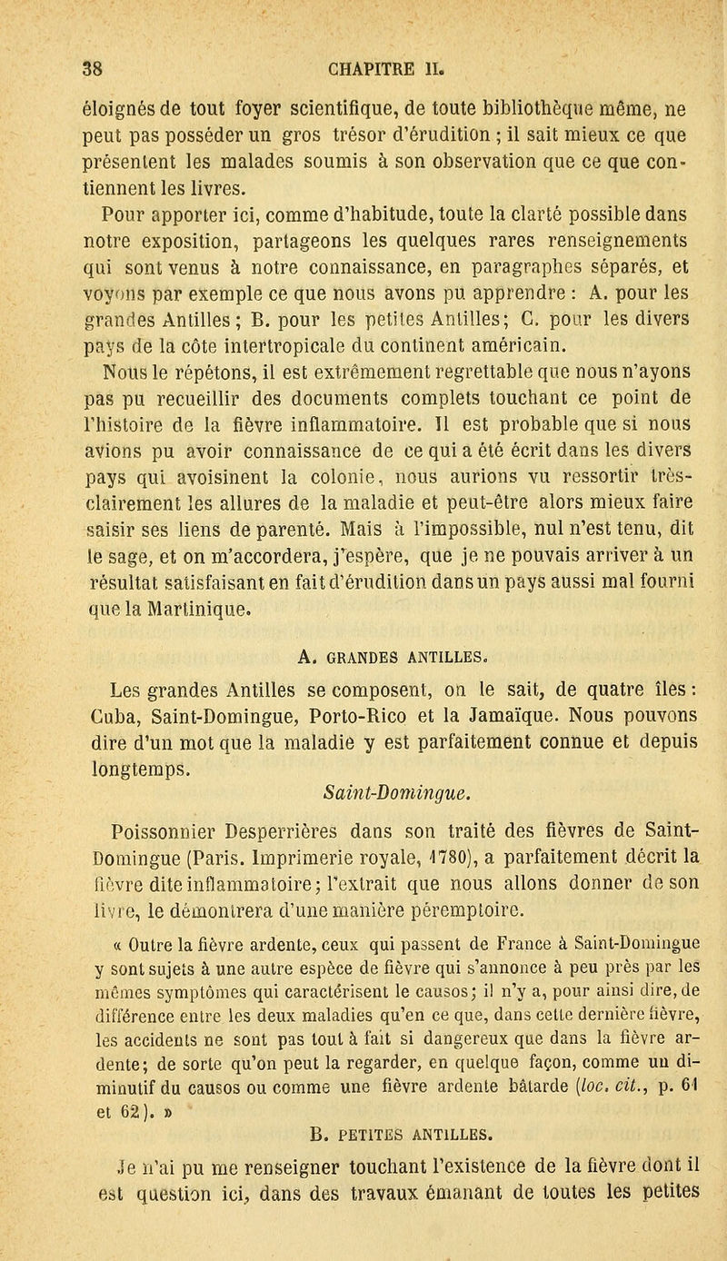 éloignés de tout foyer scientifique, de toute bibliothèque même, ne peut pas posséder un gros trésor d'érudition ; il sait mieux ce que présentent les malades soumis à son observation que ce que con- tiennent les livres. Pour apporter ici, comme d'habitude, toute la clarté possible dans notre exposition, partageons les quelques rares renseignements qui sont venus à notre connaissance, en paragraphes séparés, et voyons par exemple ce que nous avons pu apprendre : A. pour les grandes Antilles ; B. pour les petites Antilles; G. pour les divers pays de la côte intertropicale du continent américain. Nous le répétons, il est extrêmement regrettable que nous n'ayons pas pu recueillir des documents complets touchant ce point de l'histoire de la fièvre inflammatoire. Il est probable que si nous avions pu avoir connaissance de ce qui a été écrit dans les divers pays qui avoisinent la colonie, nous aurions vu ressortir très- clairement les allures de la maladie et peut-être alors mieux faire saisir ses liens de parenté. Mais à l'impossible, nul n'est tenu, dit le sage, et on m'accordera, j^espère, que je ne pouvais arriver à un résultat satisfaisant en fait d'érudition dans un pays aussi mal fourni que la Martinique. A. GRANDES ANTILLES. Les grandes Antilles se composent, on le sait, de quatre îles : Cuba, Saint-Domingue, Porto-Rico et la Jamaïque. Nous pouvons dire d'un mot que la maladie y est parfaitement connue et depuis longtemps. Saint-Domingue. Poissonnier Desperrières dans son traité des fièvres de Saint- Domingue (Paris. Imprimerie royale, 1780), a parfaitement décrit la fièvre dite inflammatoire; l'extrait que nous allons donner de son livre, le démontrera d'une manière péremploire. « Outre la fièvre ardente, ceux qui passent de France à Saint-Domingue y sont sujets à une autre espèce de fièvre qui s'annonce à peu près par les mômes symptômes qui caractérisent le causes; il n'y a, pour ainsi dire, de différence entre les deux maladies qu'en ce que, dans cette dernière fièvre, les accidents ne sont pas tout à fait si dangereux que dans la fièvre ar- dente; de sorte qu'on peut la regarder, en quelque façon, comme uu di- minutif du causes ou comme une fièvre ardente bâtarde [loc. cit., p, 61 et 62). » B. PETITES ANTILLES. Je n'ai pu me renseigner touchant l'existence de la fièvre dont il est question ici., dans des travaux émanant de toutes les petites