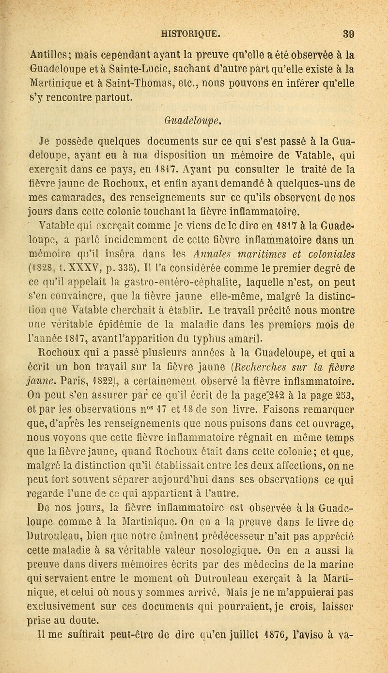 Antilles; mais cependant ayant la preuve qu'elle a été observée à la Guadeloupe et à Sainte-Lucie, sachant d'autre part qu'elle existe à la Martinique et à Saint-Ttiomas, etc., nous pouvons en inférer qu'elle s'y rencontre partout. Guadeloupe. Je possède quelques documents sur ce qui s'est passé à la Gua- deloupe, ayant eu à ma disposition un mémoire de Vatable, qui exerçait dans ce pays, en 1817. Ayant pu consulter le traité de la fièvre Jaune de Rochoux, et enfin ayant demandé à quelques-uns de mes camarades, des renseignements sur ce qu'ils observent de nos jours dans cette colonie touchant la fièvre inflammatoire. Vatable qui exerçait comme ]e viens de le dire en 1817 à la Guade- loupe, a parlé incidemment de cette fièvre inflammatoire dans un mémoire qu'il inséra dans les Annales maritimes et coloniales (1828, t. XXXV, p. 335). Il l'a considérée comme le premier degré de ce qu'il appelait la gastro-entéro-céphalite, laquelle n'est, on peut s'en convaincre, que la fièvre jaune elle-même, malgré la distinc- lion que Vatable cherchait à établir. Le travail précité nous montre une véritable épidémie de la maladie dans les premiers mois de rannée 1817, avant l'apparition du typhus amaril. Rochoux qui a passé plusieurs années à la Guadeloupe, et qui a écrit un bon travail sur la fièvre jaune {Recherches sur la fièvre jaune. Paris, 1822), a certainement observé la fièvre inflammatoire. On peut s'en assurer par ce qu'il écrit de la page°242 à la page 253, et par les observations n°^ 17 et 18 de son livre. Faisons remarquer que, d'après les renseignements que nous puisons dans cet ouvrage, nous voyons que cette fièvre inflammatoire régnait en même temps que la fièvre jaune, quand Rochoux était dans cette colonie; et que, malgré la distinction qu'il établissait entre les deux affections, on ne peut fort souvent séparer aujourd'hui dans ses observations ce qui regarde Tune de ce qui appartient à l'autre. De nos jours, la fièvre inflammatoire est observée à la Guade- loupe comme à la Martinique. On en a la preuve dans le livre de Dutrouleau, bien que notre éminent prédécesseur n'ait pas apprécié cette maladie à sa véritable valeur nosologique. On en a aussi la preuve dans divers mémoires écrits par des médecins de la marine qui servaient entre le moment où Dutrouleau exerçait à la Marti- nique, et celui où nous y sommes arrivé. Mais je ne m'appuierai pas exclusivement sur ces documents qui pourraient, je crois, laisser prise au doute. lime suffirait peut-être de dire qu'en juillet 1876, l'aviso à va-