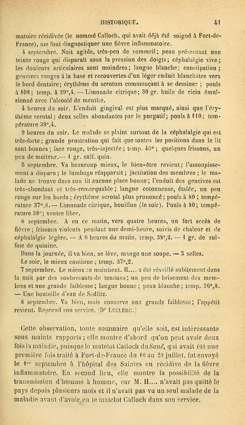 maloire récidivée (le nommé Calloch, qui avait déjà été soigné à Fort-de- France), me font diagnostiquer une fièvre inflammatoire. 4 septembre. Nuit agitée, très-peu de sommeil; peau présentant une teinte rouge qui disparaît sous la pression des doigts; céphalalgie vive; les douleurs articulaires sont moindres; langue blanche; constipation; gencives rouges à la base et recouvertes d'un léger enduit blanchâtre vers le bord dentaire; érythème du scrotum commençant à se dessiner ; pouls à 108; temp. à 39,4. — Limonade citrique; 30 gr. huile de ricin émul- sionné avec l'alcoolé de menthe. 4 heures du soir. L'enduit gingival est plus marqué, ainsi que l'éry- thème scrotal; deux selles abondantes par le purgatif; pouls à MO; tem- pérature 39°,4. 9 heures du soir. Le malade se plaint surtout de la céphalalgie qui est très-forte; grande prostration qui fait que toutes les positions dans le lit sont bonnes; face rouge, très-injectée; temp. 40° ; quelques frissons, un peu de moiteur.— '1 gr. suif. quin. 5 septembre. Va beaucoup mieux, le bien-être revient; l'assoupisse- ment a disparu; le lumbago réapparaît; jactilation des membres ; le ma- lade ne trouve dans son lit aucune place bonne ; l'enduit des gencives est très-abondant et très-remarquable ; langue cotonneuse, étalée, un peu rouge sur les bords ; érythème scrotal plus prononcé; pouls à 80 ; tempé- rature 37°,8.— Limonade citrique, bouillon (le soir). Pouls à 80; tempé- rature 38; ventre libre. 6 septembre. A eu ce malin, vers quatre heures, un fort accès de fièvre ; frissons violents pendant une demi-heure, suivis de chaleur et de céphalalgie légère. — A 8 heures du matin, temp. 38,2.— I gr. de sul- fate de quinine. Dans la journée, il va bien, se lève, mnnge une soupe. — 3 selles. Le soir, le mieux continue ; temp. 37o,2. 7 septembre. Le mieux ce maintient. H.... a été réveillé subitement dans la nuit par des soubresauts de tendons; un peu de brisement des mem- bres et une grande faiblesse; langue bonne ; peau blanche ; temp. 36°,8. — Une bouteille d'eau de Sc-dlitz. 8 septembre. Va bien, mais conserve une grande faiblesse; l'appétit revient. Reprend son service. (D' Leclerc.) Cette ob.servation, toute soQimaire qu'elle soit, est intéressante sous luaints rapports; elle montre d'abord qu'on peut avoir deux fois la maladie, puisque le matelot Calloch daSané^ qui avait été une première fois traité k Fort-de-France du 10 au 20 juillet, fut envoyé le 1'='' septembre h l'hôpital des Saintes en récidive de la fièvre inflammatoire. En second lieu, elle montre la possibilité de la transmission d'homme à homme, car M. H.... n'avait pas quitté le pays depuis plusieurs mois et il n'avait pas vu un seul malade de la maladie avant d'avoir eu le matelot Calloch dans son service.