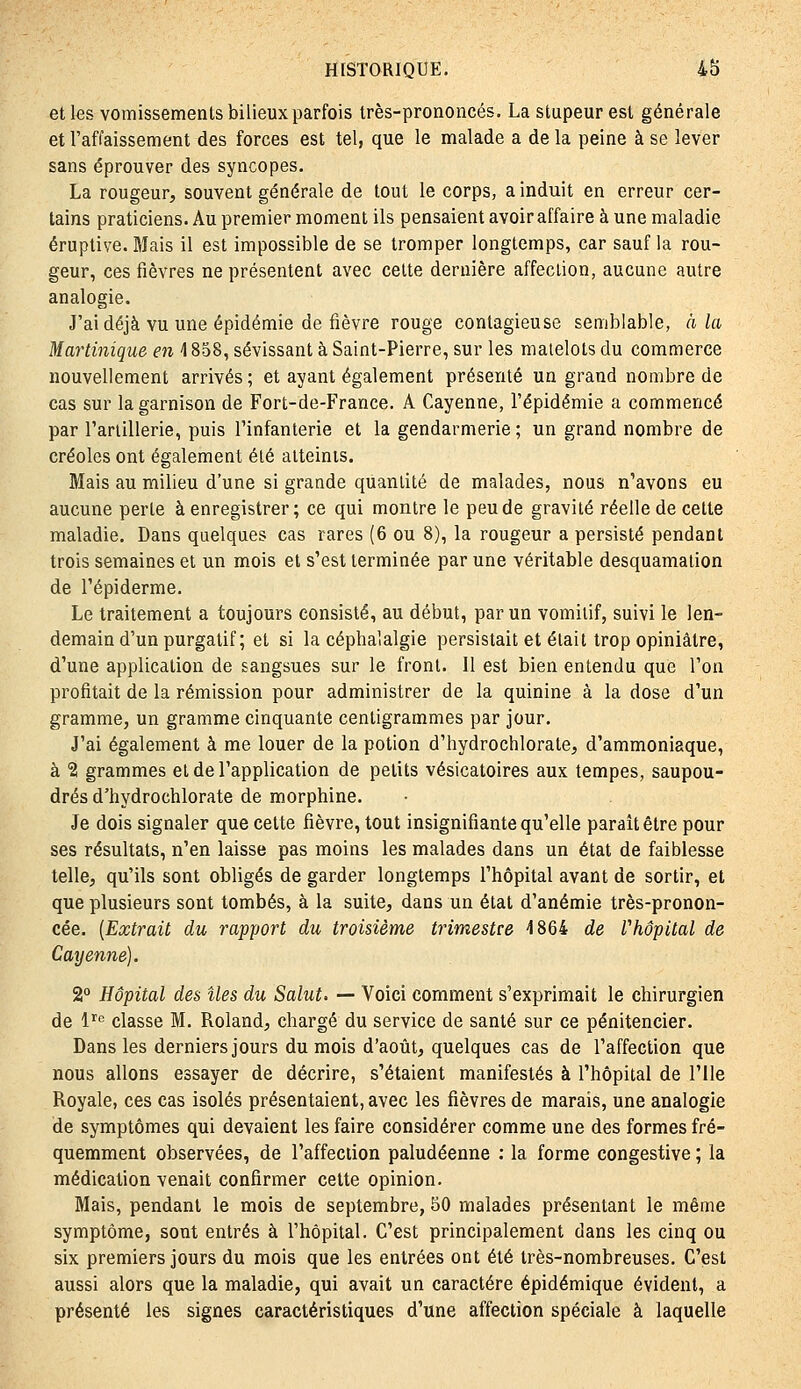 et les vomissements bilieux parfois très-prononcés. La stupeur est générale et l'affaissement des forces est tel, que le malade a de la peine à se lever sans éprouver des syncopes. La rougeur, souvent générale de tout le corps, a induit en erreur cer- tains praticiens. Au premier moment ils pensaient avoir affaire à une maladie éruptive. Mais il est impossible de se tromper longtemps, car sauf la rou- geur, ces fièvres ne présentent avec celte dernière affection, aucune autre analogie. J'ai déjà vu une épidémie de fièvre rouge contagieuse semblable, à la Martinique en 4858, sévissant à Saint-Pierre, sur les matelots du commerce nouvellement arrivés ; et ayant également présenté un grand nombre de cas sur la garnison de Fort-de-France. A Cayenne, l'épidémie a commencé par l'arlillerie, puis l'infanterie et la gendarmerie ; un grand nombre de créoles ont également été atteints. Mais au milieu d'une si grande quantité de malades, nous n'avons eu aucune perle à enregistrer; ce qui montre le peu de gravité réelle de cette maladie. Dans quelques cas rares [6 ou 8), la rougeur a persisté pendant trois semaines et un mois et s'est terminée par une véritable desquamation de l'épiderme. Le traitement a toujours consisté, au début, par un vomitif, suivi le len- demain d'un purgatif; et si la céphalalgie persistait et était trop opiniâtre, d'une application de sangsues sur le fronl. Il est bien entendu que l'on profitait de la rémission pour administrer de la quinine à la dose d'un gramme, un gramme cinquante centigrammes par jour. J'ai également à me louer de la potion d'hydrochlorate, d'ammoniaque, à '2 grammes et de l'application de petits vésicatoires aux tempes, saupou- drés d'hydrochlorate de morphine. Je dois signaler que cette fièvre, tout insignifiante qu'elle parait être pour ses résultats, n'en laisse pas moins les malades dans un état de faiblesse telle, qu'ils sont obligés de garder longtemps l'hôpital avant de sortir, et que plusieurs sont tombés, à la suite, dans un état d'anémie très-pronon- cée. [Extrait du rapport du troisième trimestre i864 de l'hôpital de Cayenne). 2° Hôpital des îles du Salut, — Voici comment s'exprimait le chirurgien de 1''^ classe M. Roland, chargé du service de santé sur ce pénitencier. Dans les derniers jours du mois d'août, quelques cas de l'affection que nous allons essayer de décrire, s'étaient manifestés à l'hôpital de l'Ile Royale, ces cas isolés présentaient, avec les fièvres de marais, une analogie de symptômes qui devaient les faire considérer comme une des formes fré- quemment observées, de l'affection paludéenne : la forme congestive ; la médication venait confirmer cette opinion. Mais, pendant le mois de septembre, SO malades présentant le même symptôme, sont entrés à l'hôpital. C'est principalement dans les cinq ou six premiers jours du mois que les entrées ont été très-nombreuses. C'est aussi alors que la maladie, qui avait un caractère épidémique évident, a présenté les signes caractéristiques d'une affection spéciale à laquelle