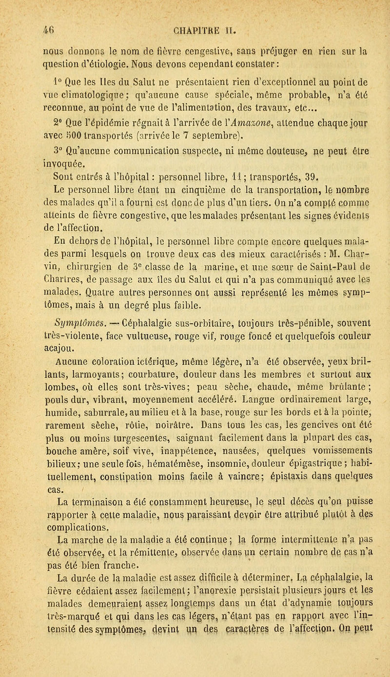 nous donnons le nom de fièvre cengestive, sans préjuger en rien sur la question d'éliologie. Nous devons cependant constater: i° Que les lies du Salut ne présentaient rien d'exceptionnel au point de vue climatologique; qu'aucune cause spéciale, même probable, n'a été reconnue, au point de vue de l'alimentation, des travaux, etc.. â Que l'épidémie régnait à l'arrivée de VAmazone^ attendue chaque jour avec BOO transportés (arrivée le 7 septembre). 3° Qu'aucune communication suspecte, ni même douteuse, ne peut être invoquée. Sont entrés à l'hôpital : personnel libre, H ; transportés, 39. Le personnel libre étant un cinquième de la iransportation, le nombre des malades qu'il a fourni est donc de plus d'un tiers. On n'a compté comme atteints de fièvre congestive, que les malades présentant les signes évidents de l'affection. En dehors de l'hôpital, le personnel libre compte encore quelques mala- des parmi lesquels on trouve deux cas des mieux caractérisés : M. Char- vin, chirurgien de 3^ classe de la marine, et une sœur de Saint-Paul de Chartres, de passage aux îles du Salut et qui n'a pas communiqué avec les malades. Quatre autres personnes ont aussi représenté les mêmes symp- tômes, mais à un degré plus faible. Symptômes. — Céphalalgie sus-orbitaire, toujours très-pénible, souvent très-violente, face vultueuse, rouge vif, rouge foncé et quelquefois couleur acajou. Aucune coloration ictérique, même légère, n'a été observée, yeux bril- lants, larmoyants ; courbature, douleur dans les membres et surtout aux lombes, où elles sont très-vives; peau sèche, chaude, même brûlante; pouls dur, vibrant, moyennement accéléré. Langue ordinairement large, humide, saburrale, au milieu et à la base, rouge sur les bords et à la pointe, rarement sèche, rôtie, noirâtre. Dans tous les cas, les gencives ont été plus ou moins turgescentes, saignant facilement dans la plupart des cas, bouche amêre, soif vive, inappétence, nausées, quelques vomissements bilieux; une seule foîs, hématémèse, insomnie, douleur épigastrique ; habi- tuellement, constipation moins facile à vaincre ; épistaxis d^rjg quelques cas. La terminaison a été constamment heureuse, le seul décès qu'on puisse rapporter à cette maladie, nous paraissant devoir être attribué plutôt à des complications. La marche de la maladie a été continue ; la forme intermittente n'a pas été observée, et la rémittente, observée dans un certain nombre de cas n'a pas été bien franche. La durée de la maladie est assez difficile à déterminer. La céphalalgie, la fièvre cédaient assez lacilement; l'anorexie persistait plusieurs jours et les malades demeuraient assez longtemps dans un état d'adynamie toujours très-marqué et qui dans les cas légers, n'étant pas en rapport avec l'in- tensité des symptômes, 4pvint un des cara.ç|,ères de l'affectipn. On peut