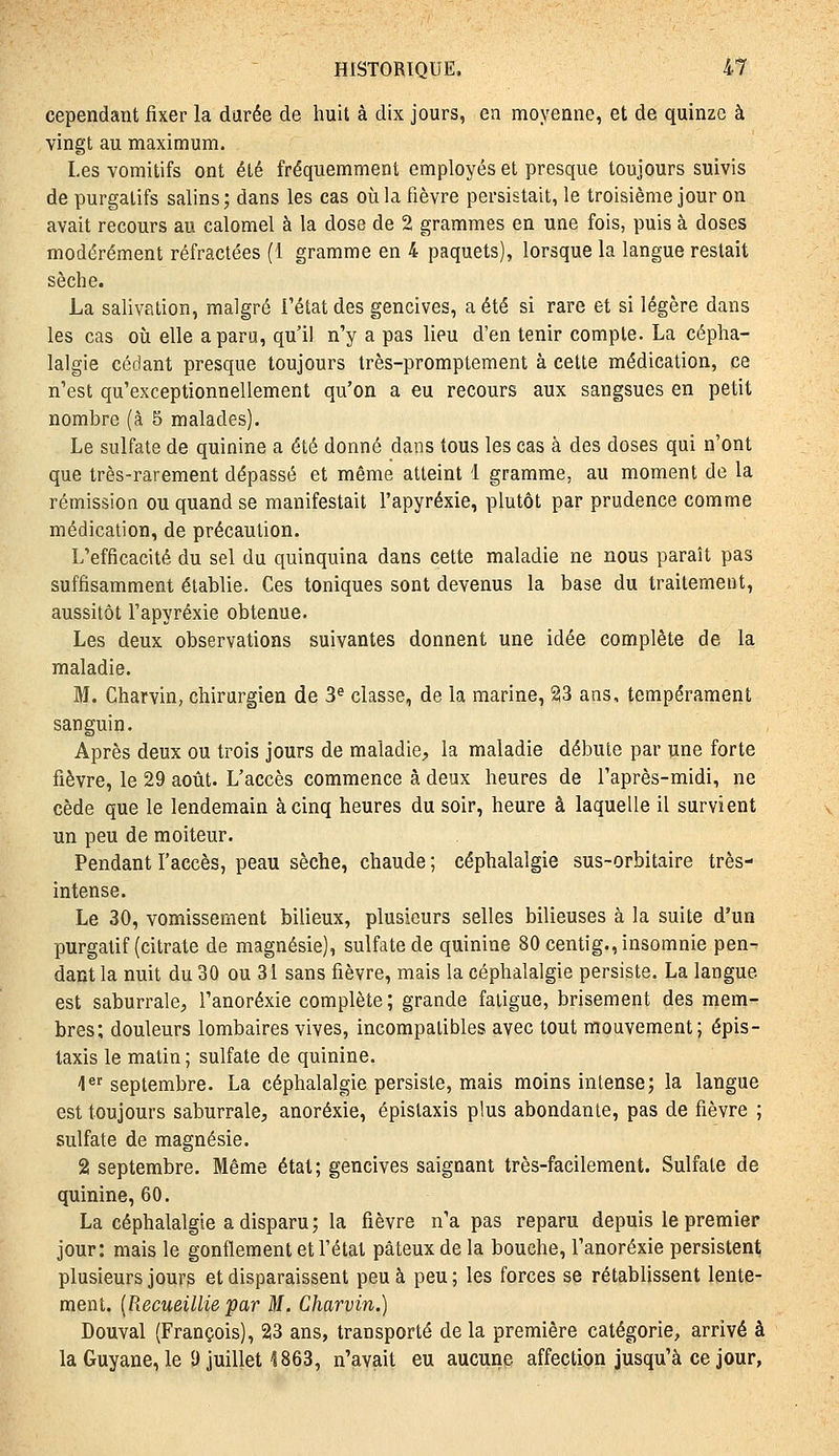 cependant fixer la durée de huit à dix jours, en moyenne, et de quinze à vingt au maximum. Les vomitifs ont été fréquemment employés et presque toujours suivis de purgatifs salins ; dans les cas où la fièvre persistait, le troisième jour on avait recours au calomel à la dose de 2 grammes en une fois, puis à doses modérément réfractées (1 gramme en 4 paquets), lorsque la langue restait sèche. La salivation, malgré l'état des gencives, a été si rare et si légère dans les cas où elle a paru, qu'il n'y a pas lieu d'en tenir compte. La cépha- lalgie cédant presque toujours Irès-promptement à cette médication, ce n'est qu'exceptionnellement qu'on a eu recours aux sangsues en petit nombre (à 5 malades). Le sulfate de quinine a été donné dans tous les cas à des doses qui n'ont que très-rarement dépassé et même atteint 1 gramme, au moment de la rémission ou quand se manifestait l'apyréxie, plutôt par prudence comme médication, de précaution. L'efficacité du sel du quinquina dans cette maladie ne nous paraît pas suffisamment établie. Ces toniques sont devenus la base du traitement, aussitôt l'apyréxie obtenue. Les deux observations suivantes donnent une idée complète de la maladie. M. Charvin, chirurgien de 3* classe, de la marine, 23 ans, tempérament sanguin. Après deux ou trois jours de maladie, la maladie débute par une forte fièvre, le 29 août. L'accès commence à deux heures de l'après-midi, ne cède que le lendemain à cinq heures du soir, heure à laquelle il survient un peu de moiteur. Pendant l'accès, peau sèche, chaude ; céphalalgie sus-orbitaire très- intense. Le 30, vomissement bilieux, plusieurs selles bilieuses à la suite d'un purgatif (citrate de magnésie), sulfate de quinine 80 centig., insomnie pen-- dant la nuit du 30 ou 31 sans fièvre, mais la céphalalgie persiste. La langue est saburrale, l'anorexie complète; grande fatigue, brisement des mem- bres; douleurs lombaires vives, incompatibles avec tout mouvement; épis- taxis le matin ; sulfate de quinine. I*^ septembre. La céphalalgie persiste, mais moins intense; la langue est toujours saburrale, anorexie, épislaxis plus abondante, pas de fièvre ; sulfate de magnésie. 2 septembre. Même état; gencives saignant très-facilement. Sulfate de quinine, 60. La céphalalgie a disparu ; la fièvre n'a pas reparu depuis le premier jour: mais le gonflement et l'état pâteux de la bouche, l'anorexie persistent plusieurs jours et disparaissent peu à peu ; les forces se rétablissent lente- ment. [Recueillie par M. Charvin.) Douval (François), 23 ans, transporté delà première catégorie, arrivé à laGuyane, le 9 juillet 1863, n'avait eu aucune affection jusqu'à ce jour,