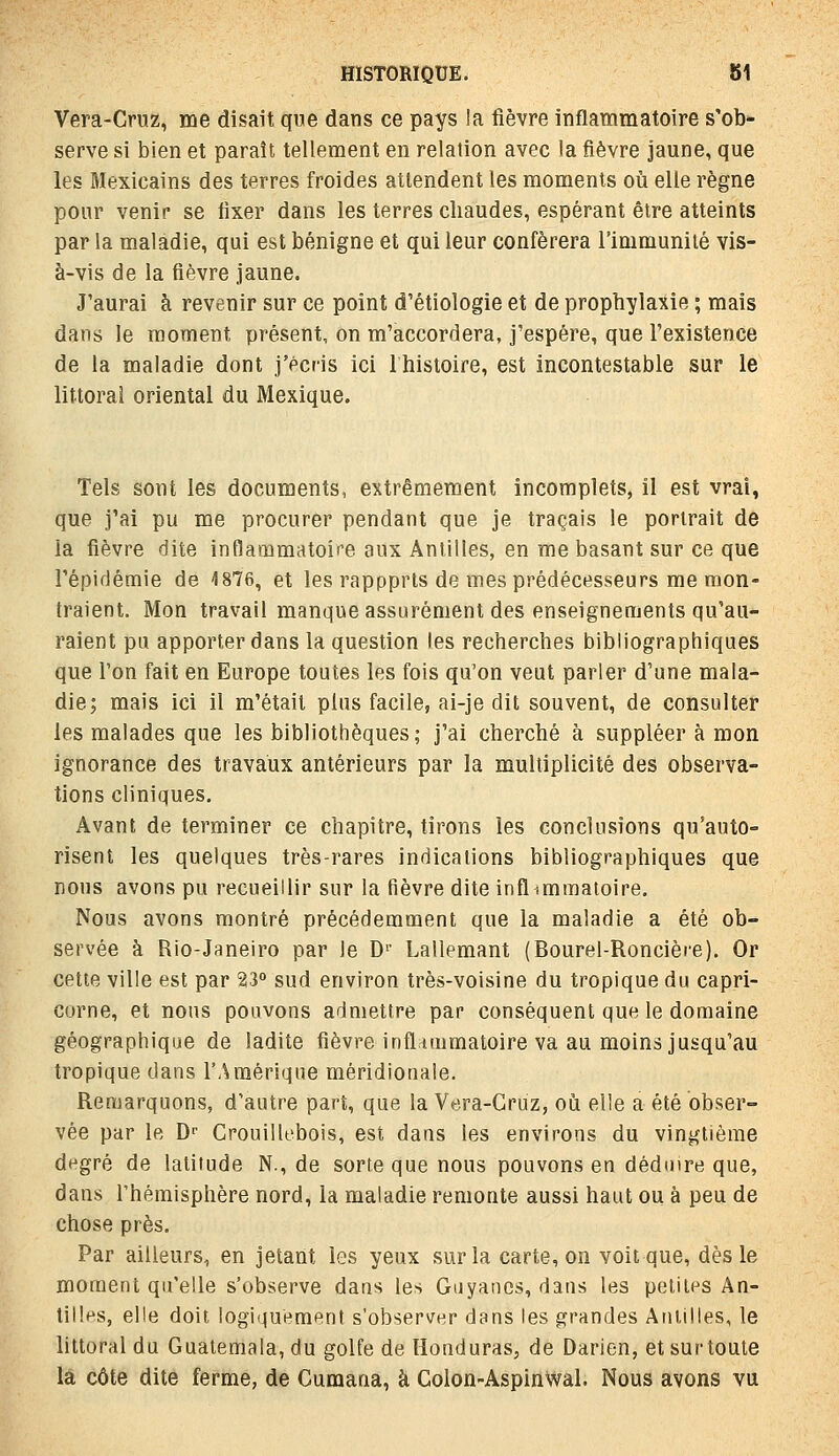 Vera-Cruz, me disait que dans ce pays la fièvre inflammatoire s'ob- serve si bien et paraît, tellement en relation avec la fièvre jaune, que les Mexicains des terres froides attendent les moments où elle règne pour venir se fixer dans les terres chaudes, espérant être atteints par la maladie, qui est bénigne et qui leur conférera l'immunité vis- à-vis de la fièvre jaune. J'aurai à revenir sur ce point d'étiologie et de prophylaxie ; mais dans le moment présent, on m'accordera, j'espère, que l'existence de la maladie dont j'écris ici Ihistoire, est incontestable sur le littoral oriental du Mexique. Tels sont les documents, extrêmement incomplets, il est vrai, que j'ai pu me procurer pendant que je traçais le portrait de la fièvre dite inflammatoire aux Antilles, en me basant sur ce que l'épidémie de 1876, et les rappprts de mes prédécesseurs me mon- traient. Mon travail manque assurément des enseignements qu'au- raient pu apporter dans la question les recherches bibliographiques que l'on fait en Europe toutes les fois qu'on veut parler d'une mala- die; mais ici il m'était plus facile, ai-je dit souvent, de consulter les malades que les bibliothèques; j'ai cherché à suppléer à mon ignorance des travaux antérieurs par la multiplicité des observa- tions cliniques. Avant de terminer ce chapitre, tirons les concUisions qu'auto- risent les quelques très-rares indications bibliographiques que nous avons pu recueillir sur la fièvre dite infl .mmatoire. Nous avons montré précédemment que la maladie a été ob- servée à Rio-Janeiro par le D' Lallemant (Bourel-Roncière). Or cette ville est par 23» sud environ très-voisine du tropique du capri- corne, et nous pouvons admettre par conséquent que le domaine géographique de ladite fièvre inflrimmatoire va au moins jusqu'au tropique dans l'Amérique méridionale. Remarquons, d'autre part, que la Vera-Cruz, où elle a été obser- vée par le D- Crouiilebois, est dans les environs du vingtième degré de latitude N., de sorte que nous pouvons en déduire que, dans rhémisphère nord, la maladie remonte aussi haut ou à peu de chose près. Par ailleurs, en jetant les yeux sur la carte, on voit que, dès le moment qu'elle s'observe dans les Guyancs, dans les petites An- tilles, elle doit logiquement s'observer dans les grandes Antilles, le littoral du Guatemala, du golfe de Honduras, de Darien, et sur toute la côte dite ferme, de Cumana, à Colon-AspinWal. Nous avons vu